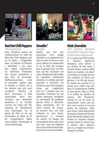 9
TEXTES:GILLESROLLAND
RedHotChiliPeppers
The Getaway
Avec l’énorme carton de
Californication en 1999 les
Red Hot Chili Peppers ont
eu le choix  : s’engouffrer
dans la brèche et devenir
«  bankable  » aux yeux
des radios notamment,
ou continuer d’imposer
leur fusion punk/funk à
des fans en demande.
Malheureusement, c’est
la première option que
le combo a choisi. Et si
les albums qui ont suivi
comptent nombre de
bons morceaux, il faut
reconnaître dans leur
musique une méchante
tendance à la facilité,
comme les titres de The
Getaway le démontrent
sans équivoque. Ici, le
génie de Flea et de ses
camarades se dilue au fil
de compositions fades
sans audace. Dommage et
encore dommage.
Doolin’
Doolin’
Doolin’, qui tire son
patronyme d’un village
irlandais, a su rapidement se
faire un nom. En France, mais
aussi ailleurs et notamment
là où le style de musique
que le groupe joue est bien
plus qu’une succession de
notes. Respectueux des codes
du répertoire traditionnel
irlandais, le combo parvient
pourtant à fusionner les
tendancespourlivrerquelque
chose qui n’appartient
qu’à lui. Y compris avec les
nouvelles chansons de cet
album éponyme, enregistré
en compagnie de quelques
grands noms à Nashville.
Doux, entraînants, ces 13
titres coulent de source.
Ils sonnent avec une jolie
évidence et, sans forcer,
parviennent à marquer
les esprits. Un disque qui
encourage la danse plus qu’à
son tour, mais qui dispense
aussi une certaine mélancolie.
Assurément recommandable.
RobZombie
The Electric Warlock
AcidWitchSatanicOrgy
CelebrationDispenser
Il n’y a guère que Rob Zombie,
le musicien également
réalisateur, pour donner à
ses disques de tels noms à
coucher dehors. Sixième effort
studio du maestro, cet album
est d’ailleurs à l’image du nom
qu’à souhaité lui donné son
géniteur. Il en fait des tonnes.
En rajoute des couches et n’a
jamais peur d’aller trop loin
dans la surabondance d’effets
en tous genres. Mais au fond,
si la recette de Zombie est
connue, elle fonctionne.
Surtout ici, où les titres ne
surprendront certes pas les
fans, mais sauront à n’en pas
douter les contenter. Entre
pure fusion metal agrémentée
de touches d’électro et frénésie
punk, Rob Zombie ajoute à son
histoire un nouveau chapitre
musical avant de revenir vers
le cinéma. Deux médiums
qu’il a su, malgré ses errances,
marquer à sa façon.
 