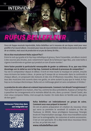 Interview
photo-DR
RUFUS BELLEFLEUR
Force de frappe musicale imprévisible, Rufus Bellefleur sort à nouveau de son bayou natal pour nous
gratifierd’unnouvelalbum.L’occasionpournousdenousentreteniravecRufusenpersonneetdeparler
de sa création, mais aussi de production et un peu de Danny De Vito...
Où se situe musicalement Rufus aujourd’hui ?
Entre le rock qui gratte et le hip-hop mélodique et groovy. Dans l’ensemble, cet album revient
à des sources plus brutes, avec notamment l’ajout de la fameuse Cigar Box, une vraie boîte à
cigares transformée en guitare qui produit un son d’outre-tombe !
Votre fusion possède la particularité remarquable de garder sa cohérence. Et ce, que vous tiriez
davantage vers le métal ou vers le hip-hop. Comment se déroule le processus de composition ?
Yuz est le compositeur depuis le début. Il écrit et mixe toute la musique en amont, ensuite
nous écrivons les textes à deux. Je pense qu’il essaye de se renouveler dans la continuité à
chaque album, en proposant des textures et des mix d’influences nouvelles. Nous sommes
tous des musiciens très ouverts dans nos goûts, on aime autant la pop que le metal, le hip-
hop ou la musique électronique. Rufus est un métissage géant et sans complexes ni limites !
La production de votre album est vraiment impressionnante. Comment s’est déroulé l’enregistrement ?
Tout a été enregistré à la maison, chez Yuz, comme les deux précédents. Il passe un temps fou
à peaufiner les arrangements et le moindre détail du mix, donc ça sonne ! David Castel, aka
mon vieux comparse Vidda, s’est occupé du master. On reste donc en famille avec des gens
de bon goût !
Rufus Bellefleur est indéniablement un groupe de scène.
Comment avez-vous préparé la tournée ?
On est en pleine préparation et création du nouveau show
qui verra sa première le vendredi 13 octobre au Rex de
Toulouse (à 20h30). Nous privilégions beaucoup l’énergie
brute et l’improvisation sauvage, mais nous travaillons aussi
bien sur la scénographie, les costumes et autres accessoires.
C’est un vrai spectacle. On a déjà testé deux nouveaux titres
en live, et ça fait très mal !
www.rufusbellefleur.com
Retrouvez l’interview dans
son intégralité sur
www.newboxmagazine.fr
10
 
