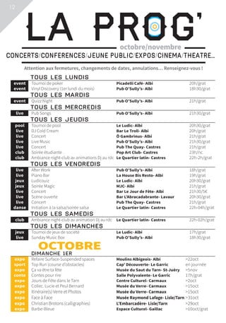12
Attention aux fermetures, changements de dates, annulations… Renseignez-vous !
La Prog’CONCERTS/CONFERENCES/JEUNE PUBLIC/EXPOS/CINEMA/THEATRE...
octobre/novembre
	TOUS LES LUNDIS			
	event	 Tournoi de poker	 Picadelli Café- Albi	 20h/grat
	event	 Vinyl Discovery (1er lundi du mois)	 Pub O’Sully’s- Albi	 18h30/grat
	TOUS LES MARDIS			
	event	 Quizz Night	 Pub O’Sully’s- Albi	 21h/grat
	TOUS LES MERCREDIS			
	live	 Pub Songs	 Pub O’Sully’s- Albi	 21h30/grat
	TOUS LES JEUDIS			
	pool	 Tournoi de pool	 Le Ludic- Albi	 20h30/grat
	live	 DJ Cold Cream	 Bar Le Troll- Albi	 20h/grat
	live	 Concert	 Ô Gambrinus- Albi	 21h/grat
	live	 Live Music	 Pub O’Sully’s- Albi	 21h30/grat
	live	 Concert	 Pub The Quay- Castres	 21h/grat
	club	 Soirée étudiante	 Pop Art Club- Castres	 23h/nc
	club	 Ambiance night-club av animations Dj au rdc	 Le Quartier latin- Castres	 22h-2h/grat
	TOUS LES VENDREDIS			
	live	 After Work	 Pub O’Sully’s- Albi	 18h/grat
	live	 Piano Bar	 La House Bis Resto- Albi	 19h/grat
	jeux	 Ludicouiz	 Le Ludic- Albi	 20h30/grat
	jeux	 Soirée Magic	 MJC- Albi	 21h/grat
	live	 Concert	 Bar Le Jour de Fête- Albi	 21h30/5€
	live	 Scène ouverte	 Bar L’Abracadabrante- Lavaur	 20h30/grat
	live	 Concert	 Pub The Quay- Castres	 21h/grat
	danse	 Initiation à la salsa/soirée salsa	 Le Quartier latin- Castres	 22h-04h/grat
	TOUS LES SAMEDIS			
	club	 Ambiance night-club av animation Dj au rdc	 Le Quartier latin- Castres	 22h-02h/grat
	TOUS LES DIMANCHES			
	jeux	 Tournoi de jeux de société	 Le Ludic- Albi	 17h/grat
	live	 Sunday Music Box	 Pub O’Sully’s- Albi	 18h30/grat
	OCTOBRE				 DIMANCHE 1ER			
	expo	 Refaire Surface-Suspended spaces	 Moulins Albigeois- Albi	 22oct
	sport	 Top Run (course d’obstacles)	 Cap’ Découverte- Le Garric	 en journée
	expo	 Ça va être ta fête	 Musée du Saut du Tarn- St-Juéry	 5nov
	conte	 Contes pour rire	 Salle Polyvalente- Le Garric	 17h/grat
	expo	 Jours de Fête dans le Tarn	 Centre Culturel- Carmaux	 2oct
	expo	 Collec. Lucie et Peul Bernard	 Musée du Verre- Carmaux	 15oct
	expo	 Itinéraire(s) Verre et Photos	 Musée du Verre- Carmaux	 15oct
	expo	 Face à Face	 Musée Raymond Lafage- Lisle/Tarn	31oct
	expo	 Christian Brotons (calligraphies)	 L’Embarcadère- Lisle/Tarn	 29oct
	expo	 Barbe-Bleue	 Espace Culturel- Gaillac	 10oct/grat
 