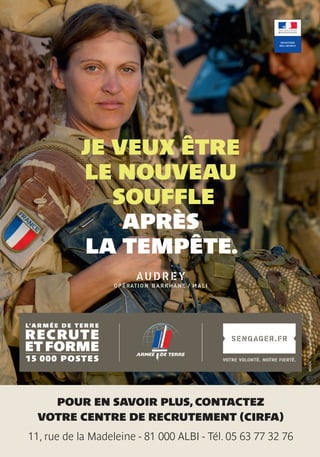13
AUDREY
OPÉRATION BARKHANE / MALI
INSIGN-Créditphoto:ThomasGoisque.
POUR EN SAVOIR PLUS, CONTACTEZ
VOTRE CENTRE DE RECRUTEMENT (CIRFA)
11, rue de la Madeleine - 81 000 ALBI - Tél. 05 63 77 32 76
JE VEUX ÊTRE
LE NOUVEAU
SOUFFLE
APRÈS
LA TEMPÊTE.
 