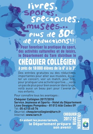 livres,
Sports,
spectacles,
musées.1
.
plus de 80c=
de réductions!!!
En aidant les jeunes tarnais,
le Département prépare
son avenir.
Pour connaître tous les avantages :
Chéquier Collégien 2017/2018
Service Jeunesse et Sports - Hotel du Département
Lices Georges Pompidou - 81013 Albi Cedex 09
Tél:05 63 45 65 76
Courriel:chequiercollegien@tarn.fr
Internet:www.tarn.fr
Des entrées gratuites ou des réductions
importantes pour aller aux musées, écou-
ter un concert, voir un match, pour lire,
pour pratiquer une activité sportive..., voilà
unpasdepluspourbienavancerdanslavie,
voilà aussi un beau pari pour l’avenir de
nos enfants.
Pour favoriser la pratique du sport,
des activités culturelles et de loisirs,
le Département du Tarn distribue le
CHÉQUIERCOLLÉGIEN
à près de 18000 élèves de la 6e
à la 3e
.
 