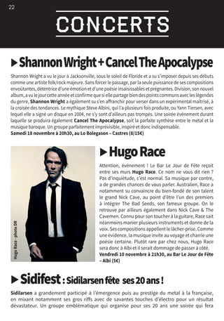 22
▶ShannonWright+CancelTheApocalypse
Shannon Wright a vu le jour à Jacksonville, sous le soleil de Floride et a su s’imposer depuis ses débuts
comme une artiste folk/rock majeure. Sans forcer le passage, par la seule puissance de ses compositions
envoûtantes, détentrice d’une émotion et d’une poésie insaisissables et prégnantes. Division, son nouvel
album,avulejourcetteannéeetconfirmequesiellepartagebiendespointscommunsavecleslégendes
du genre, Shannon Wright a également su s’en affranchir pour verser dans un expérimental maîtrisé, à
la croisée des tendances. Le mythique Steve Albini, qui l’a plusieurs fois produite, ou Yann Tiersen, avec
lequel elle a signé un disque en 2004, ne s’y sont d’ailleurs pas trompés. Une soirée événement durant
laquelle se produira également Cancel The Apocalypse, soit la parfaite synthèse entre le metal et la
musique baroque. Un groupe parfaitement imprévisible, inspiré et donc indispensable.
Samedi 18 novembre à 20h30, au Lo Bolegason – Castres (8/15€)
▶HugoRace
Attention, événement  ! Le Bar Le Jour de Fête reçoit
entre ses murs Hugo Race. Ce nom ne vous dit rien ?
Pas d’inquiétude, c’est normal. Sa musique par contre,
a de grandes chances de vous parler. Australien, Race a
notamment su convaincre du bien-fondé de son talent
le grand Nick Cave, au point d’être l’un des premiers
à intégrer The Bad Seeds, son fameux groupe. On le
retrouve par ailleurs également dans Nick Cave  The
Cavemen. Connu pour son toucher à la guitare, Race sait
néanmoins manier plusieurs instruments et donne de la
voix. Ses compositions appellent le lâcher-prise. Comme
une évidence, la musique invite au voyage et charrie une
poésie certaine. Plutôt rare par chez nous, Hugo Race
sera donc à Albi et il serait dommage de passer à côté.
Vendredi 10 novembre à 21h30, au Bar Le Jour de Fête
– Albi (5€)
▶Sidifest :Sidilarsenfête ses20ans !
Sidilarsen a grandement participé à l’émergence puis au prestige du metal à la française,
en mixant notamment ses gros riffs avec de savantes touches d’électro pour un résultat
dévastateur. Un groupe emblématique qui organise pour ses 20 ans une soirée qui fera
 