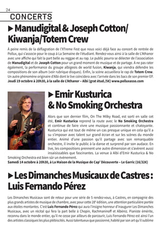 ▶ManudigitalJosephCotton/
Kiwanja/TotemCrew
À peine remis de la déflagration de l’XTreme Fest que nous voici déjà face au concert de rentrée de
Pollux, qui s’associe pour le coup à La Semaine de l’étudiant. Rendez-vous ainsi à la salle de L’Athanor
avec une affiche qui fait la part belle au reggae et au rap. Le public pourra se délecter de l’association
de Manudigital et de Joseph Cotton pour un grand moment de musique et de partage. À ne pas rater
également, la performance du groupe albigeois de world fusion, Kiwanja, qui viendra défendre les
compositions de son album (voir rubrique disques). Enfin, la scène accueillera le rap de Totem Crew.
Un autre phénomène originaire d’Albi dont le live coïncidera avec l’arrivée dans les bacs de son premier EP.
Jeudi 19 octobre à 20h30, à la salle de L’Athanor – Albi (grat étud./5€) www.polluxasso.com
▶EmirKusturica
NoSmokingOrchestra
Alors que son dernier film, On The Milky Road, est sorti en salle cet
été, Emir Kusturica reprend la route avec le No Smoking Orchestra
et continue de faire vivre une musique passionnante et chatoyante.
Kusturica qui est tout de même un cas presque unique en cela qu’il a
su s’imposer avec talent sur grand écran et sur les scènes du monde
entier. Animé d’une passion qu’il partage avec son remarquable
orchestre, il invite le public à la danse et surprend par son audace. En
live, les compositions prennent une autre dimension et s’avèrent aussi
insaisissables que fascinantes. La venue à Albi d’Emir Kusturica  No
Smoking Orchestra est bien sûr un événement.
Samedi 14 octobre à 20h30, à La Maison de la Musique de Cap’ Découverte – Le Garric (16/32€)
▶LesDimanchesMusicauxdeCastres :
LuisFernandoPérez
Les Dimanches Musicaux sont de retour pour une série de 5 rendez-vous, à Castres, en compagnie des
plus grands artistes de musique de chambre, avec pour cette 28è
édition, une attention particulière portée
aux étoiles montantes. C’est Luis Fernando Pérez qui aura l’insigne honneur d’inaugurer Les Dimanches
Musicaux, avec un récital qui fera la part belle à Chopin, Rachmaninoff et Albéniz. Pianiste émérite,
reconnu dans le monde entier, qu’il ne cesse par ailleurs de parcourir, Luis Fernando Pérez est ainsi l’un
desartistesclassiqueslesplusplébiscités.Aussitalentueuxquepassionné,habitéparsonartqu’ilsublime
concerts
24
concerts
 