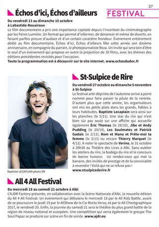 Échosd’ici,Échosd’ailleurs
Du vendredi 13 au dimanche 15 octobre
à Labastide-Rouairoux
Le film documentaire a pris une importance capitale depuis l’invention du cinématographe
par les frères Lumière. Un format qui permet d’informer, de dénoncer et même de divertir, en
faisant parfois preuve d’audace et d’un certain caractère frondeur. Événement entièrement
dédié au film documentaire, Échos d’ici, Échos d’ailleurs fête cette année son dixième
anniversaire, en compagnie du parrain, le photojournaliste Reza. Un invité qui sera loin d’être
le seul d’un événement qui propose en outre la projection de 30 films, avec les thèmes des
éditions précédentes revisités pour l’occasion.
Toute la programmation est à découvrir sur le site internet. www.echosdudoc.fr
St-SulpicedeRire
Duvendredi27octobreaudimanche5novembre
à St-Sulpice
Le festival anti-déprime de l’automne arrive à point
nommé pour faire passer la pilule de la rentrée.
D’autant plus que cette année, les organisateurs
ont mis les petits plats dans les grands, fidèles à
leurs habitudes. Baptiste Lecaplain sera ainsi sur
les planches (le 5/11). Une star du rire qui n’est
bien sûr pas seule sur une affiche qui accueille
également Éric Thomas (le 28/10), Jibe et Andy
Pudding (le 29/10), Les Soulmates et Patrick
Gadais (le 2/11), Rom et Manu et Prête-moi ta
femme (le 3/11) ou encore Thierry Marquet (le
4/11). À noter le spectacle de Verino, le 31 octobre
à 20h30 au Théâtre des Lices à Albi. Sans oublier
les ateliers du rire, la bodéga du rire et le concours
de bonne humeur. Un rendez-vous qui met la
banane, des invités de prestige et de la convivialité
à revendre ! Voilà qui ne se refuse pas !
www.stsulpicederire.fr
All4AllFestival
Du mercredi 18 au samedi 21 octobre à Albi
L’AJDR Factory présente, en collaboration avec la Scène Nationale d’Albi, la nouvelle édition
du All 4 All Festival. Un événement qui débutera le mercredi 18 par le All Kidz Battle, avant
de se poursuivre le jeudi 19 par le AllShow de la Cie Recto Verso, et par le All Chorégraphique
2017, le vendredi 20. Enfin, la journée du samedi 21 sera le théâtre du plus grand battle de la
région de niveau national et européen. Une compétition qui verra également le groupe The
Soul Papaz se produire sur scène en fin de soirée. www.ajdr.eu
27
FESTIVAL
 