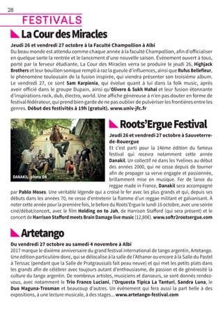 LaCourdesMiracles
Jeudi 26 et vendredi 27 octobre à la Faculté Champollion à Albi
Du beau monde est attendu comme chaque année à la faculté Champollion, afin d’officialiser
en quelque sorte la rentrée et le lancement d’une nouvelle saison. Événement ouvert à tous,
porté par la ferveur étudiante, La Cour des Miracles verra se produire le jeudi 26, Highjack
Brothers et leur bouillon sonique rempli à raz la gueule d’influences, ainsi que Rufus Bellefleur,
le phénomène toulousain de la fusion inspirée, qui viendra présenter son troisième album.
Le vendredi 27, ce sont Sam Karpienia, qui évolue quant à lui dans la folk music, après
avoir officié dans le groupe Dupain, ainsi qu’Olivero  Sukh Mahal et leur fusion étonnante
d’inspirations rock, dub, électro, world. Une affiche généreuse à n’en pas douter en forme de
festival fédérateur, qui prend bien garde de ne pas oublier de pulvériser les frontières entre les
genres. Début des festivités à 19h (gratuit). www.univ-jfc.fr
Roots’ErgueFestival
Jeudi 26 et vendredi 27 octobre à Sauveterre-
de-Rouergue
Et c’est parti pour la 14ème édition du fameux
festival qui recevra notamment cette année
Danakil. Un collectif né dans les Yvelines au début
des années 2000, qui ne cesse depuis de tourner
afin de propager sa verve engagée et passionnée,
brillamment mise en musique. Fer de lance du
reggae made in France, Danakil sera accompagné
par Pablo Moses. Une véritable légende qui a croisé le fer avec les plus grands et qui, depuis ses
débuts dans les années 70, ne cesse d’entretenir la flamme d’un reggae militant et galvanisant. À
noter cette année pour la première fois, le before du Roots’Ergue le lundi 16 octobre, avec une soirée
ciné/débat/concert, avec le film Holding on to Jah, de Harrison Stafford (qui sera présent) et le
concert de Harrison Stafford meets Brain Damage live music (12,80€). www.softr2rootsergue.com
Artetango
Du vendredi 27 octobre au samedi 4 novembre à Albi
2017 marque le dixième anniversaire du grand festival international de tango argentin, Artetango.
Une édition particulière donc, qui se délocalise à la salle de l’Athanor ou encore à la Salle du Pastel
à Terssac (pendant que la Salle de Pratgraussals fait peau neuve) et qui met les petits plats dans
les grands afin de célébrer avec toujours autant d’enthousiasme, de passion et de générosité la
culture du tango argentin. De nombreux artistes, musiciens et danseurs, se sont donnés rendez-
vous, avec notamment le Trio Franco Luciani, l’Orquesta Tipica La Tanturi, Sandra Luna, le
Duo Maguna-Trosman et beaucoup d’autres. Un événement qui fera aussi la part belle à des
expositions, à une lecture musicale, à des stages... www.artetango-festival.com
28
festivals
 