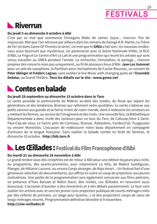 Riverrun
Du jeudi 5 au dimanche 8 octobre à Albi
C’est par ce mot que commence Finnegans Wake de James Joyce... riverrun. Pas de
majuscule. Mot que l’on retrouve par ailleurs dans les romans de George R.R. Martin, Le Trône
de Fer (et dans Game Of Thrones la série). Un mot que le GMEA a fait sien. Un nouveau rendez-
vous aussi fascinant que mystérieux. Un partenariat avec la Scène Nationale d’Albi, la MJC
d’Albi, Le Frigo et Le Centre d’Art Le Lait et une programmation qui réunit les artistes qui sont
venus travailler au GMEA pendant l’année. La recherche, l’émulation, le partage... riverrun
propose des concerts mais pas uniquement, au fil de plusieurs lieux d’Albi. Jean-Luc Guionnet
pour un solo de saxophone, la Partition pour microphones de Carole Rieussec, un concert de
Peter Ablinger et Frédéric Lagnau, sans oublier le live Music with changing parts de l’Ensemble
Dedalus, au Grand Théâtre. Tous les détails sur le site : www.gmea.net
Contesenbalade
Du jeudi 28 septembre au dimanche 15 octobre dans le Tarn
Le conte possède la particularité de fédérer au-delà des modes, du fossé qui sépare les
générations et des tendances diverses qui rythment notre quotidien. Le conte s’adresse aux
petits comme aux grands et se fait le miroir de notre monde, dont il redessine les contours en
y mettant les formes, au service de l’imaginaire et des mots. Une nouvelle fois, la Bibliothèque
Départementale a donc invité des conteurs pour un tour du Tarn, de Cahuzac/Vere à Saint-
Paul-Cap-de-Joux, Le Garric près de Carmaux, Brassac, Rabastens, Cordes/Ciel, Puygouzon
ou encore Monestiés. L’occasion de redécouvrir notre beau département en compagnie
d’artisans de la langue française. Sans oublier la balade contée en forêt de Sérénac, le
dimanche 15 octobre. http://bib.tarn.fr
LesŒillades:FestivalduFilmFrancophoned’Albi
Du mardi 21 au dimanche 26 novembre à Albi
Le grand rendez-vous des cinéphiles est de retour à Albi pour une édition toujours plus riche.
Au programme, des avants-premières, avec notamment La Villa, de Robert Guédiguian,
Plonger, de Mélanie Laurent, ou encore Corps étranger, de Raja Amari... Un festival fort d’une
généreuse sélection de documentaires, qui offrira en outre un coup de projecteur aux jeunes
réalisatrices. Une partie de la programmation sera également consacrée aux films policiers,
en présence d’Yves Boisset et Robin Davis. Des invités, Les Œillades en recevront aussi
beaucoup. L’occasion d’assister à des rencontres et à des débats passionnants. Le tout sans
oublier les actions avec et vers les jeunes (une projection publique de courts-métrages créés
par des enfants de primaire, un stage pour lycéens...) et des projections coups de cœur de
longs-métrages récents. Programmation définitive dévoilée le 9 novembre.
http://cine-oeillades.fr
festivals
29
 