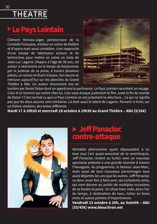 ▶ LePaysLointain
Clément Hervieu-Léger, pensionnaire de la
Comédie Française, metteur en scène de théâtre
et d’opéra mais aussi comédien, s’est rapproché
d’une troupe de talentueux acteurs et de
techniciens pour mettre en scène un texte de
Jean-Luc Lagarce. Disparu à l’âge de 38 ans, cet
auteur a néanmoins eu le temps de bouleverser
par la justesse de sa prose, à travers plusieurs
pièces, un roman et divers travaux. Son œuvre se
retrouve aujourd’hui sur les planches du Grand
Théâtre à Albi. Un auteur récemment mis en
lumière par Xavier Dolan dont on appréciera la pertinence. Le Pays Lointain racontant un voyage.
Celui d’un homme qui rentre chez lui. Cela vous évoque justement le film Juste la fin du monde
de Dolan ? C’est normal vu que Le Pays Lointain en est justement la réécriture... Ce qui ne signifie
pas que les deux œuvres sont similaires. Là était aussi le talent de Lagarce. Parvenir à livrer, sur
un thème similaire, des textes différents.
Mardi 17 à 20h30 et mercredi 18 octobre à 19h30 au Grand Théâtre – Albi (9/26€)
▶ JeffPanacloc
contre-attaque
Véritable phénomène ayant dépoussiéré à lui
tout seul l’art quasi-ancestral de la ventriloquie,
Jeff Panacloc revient au turbin avec un nouveau
spectacle prétexte à une grande tournée à travers
l’Hexagone. Au programme, le fameux Jean-Marc,
mais aussi de tout nouveaux personnages tous
aussi déjantés les uns que les autres. Jeff Panacloc
va donc avoir fort à faire avec ses turbulents amis,
qui vont donner au public de multiples occasions
de se fendre la poire. Un show bien rodé, dans l’air
du temps, à destination de tous, riches en bons
mots et autres pointes d’impertinence.
Vendredi 13 octobre à 20h, au Scénith – Albi
(33/45€) www.bleucitron.net
30
theatre
 