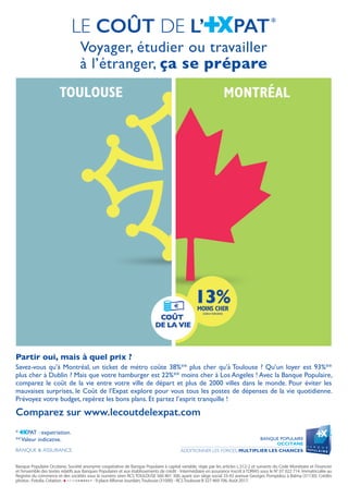 Banque Populaire Occitane, Société anonyme coopérative de Banque Populaire à capital variable, régie par les articles L.512-2 et suivants du Code Monétaire et Financier
et l’ensemble des textes relatifs aux Banques Populaires et aux établissements de crédit - Intermédiaire en assurance inscrit à l’ORIAS sous le N° 07 022 714. Immatriculée au
Registre du commerce et des sociétés sous le numéro siren RCS TOULOUSE 560 801 300, ayant son siège social 33-43 avenue Georges Pompidou à Balma (31130). Crédits
photos : Fotolia. Création : - RCS Toulouse B 327 469 706. Août 2017.- 9 place Alfonse Jourdain,Toulouse (31000) - RCSToulouse B 327 469 706. Août 2017.
Voyager, étudier ou travailler
à l’étranger, ça se prépare
LE COÛT DE L’ PAT*
* PAT : expatriation.
**Valeur indicative.
Partir oui, mais à quel prix ?
Savez-vous qu’à Montréal, un ticket de métro coûte 38%** plus cher qu’à Toulouse ? Qu’un loyer est 93%**
plus cher à Dublin ? Mais que votre hamburger est 22%** moins cher à Los Angeles ! Avec la Banque Populaire,
comparez le coût de la vie entre votre ville de départ et plus de 2000 villes dans le monde. Pour éviter les
mauvaises surprises, le Coût de l’Expat explore pour vous tous les postes de dépenses de la vie quotidienne.
Prévoyez votre budget, repérez les bons plans. Et partez l’esprit tranquille !
Comparez sur www.lecoutdelexpat.com
 