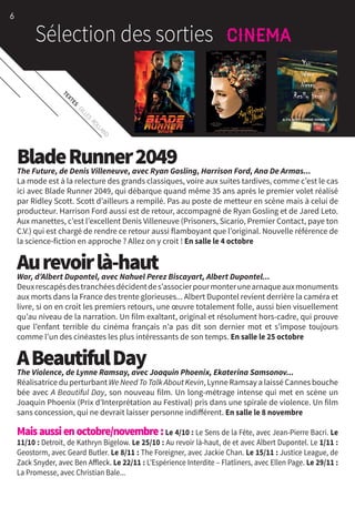 TEXTES
:GILLES
ROLLAND
BladeRunner2049The Future, de Denis Villeneuve, avec Ryan Gosling, Harrison Ford, Ana De Armas...
La mode est à la relecture des grands classiques, voire aux suites tardives, comme c’est le cas
ici avec Blade Runner 2049, qui débarque quand même 35 ans après le premier volet réalisé
par Ridley Scott. Scott d’ailleurs a rempilé. Pas au poste de metteur en scène mais à celui de
producteur. Harrison Ford aussi est de retour, accompagné de Ryan Gosling et de Jared Leto.
Aux manettes, c’est l’excellent Denis Villeneuve (Prisoners, Sicario, Premier Contact, paye ton
C.V.) qui est chargé de rendre ce retour aussi flamboyant que l’original. Nouvelle référence de
la science-fiction en approche ? Allez on y croit ! En salle le 4 octobre
Aurevoirlà-hautWar, d’Albert Dupontel, avec Nahuel Perez Biscayart, Albert Dupontel...
Deuxrescapésdestranchéesdécidentdes’associerpourmonterunearnaqueauxmonuments
aux morts dans la France des trente glorieuses... Albert Dupontel revient derrière la caméra et
livre, si on en croit les premiers retours, une œuvre totalement folle, aussi bien visuellement
qu’au niveau de la narration. Un film exaltant, original et résolument hors-cadre, qui prouve
que l’enfant terrible du cinéma français n’a pas dit son dernier mot et s’impose toujours
comme l’un des cinéastes les plus intéressants de son temps. En salle le 25 octobre
ABeautifulDayThe Violence, de Lynne Ramsay, avec Joaquin Phoenix, Ekaterina Samsonov...
Réalisatrice du perturbant We Need To Talk About Kevin, Lynne Ramsay a laissé Cannes bouche
bée avec A Beautiful Day, son nouveau film. Un long-métrage intense qui met en scène un
Joaquin Phoenix (Prix d’Interprétation au Festival) pris dans une spirale de violence. Un film
sans concession, qui ne devrait laisser personne indifférent. En salle le 8 novembre
Maisaussienoctobre/novembre:Le 4/10 : Le Sens de la Fête, avec Jean-Pierre Bacri. Le
11/10 : Detroit, de Kathryn Bigelow. Le 25/10 : Au revoir là-haut, de et avec Albert Dupontel. Le 1/11 :
Geostorm, avec Geard Butler. Le 8/11 : The Foreigner, avec Jackie Chan. Le 15/11 : Justice League, de
Zack Snyder, avec Ben Affleck. Le 22/11 : L’Espérience Interdite – Flatliners, avec Ellen Page. Le 29/11 :
La Promesse, avec Christian Bale...
6
 