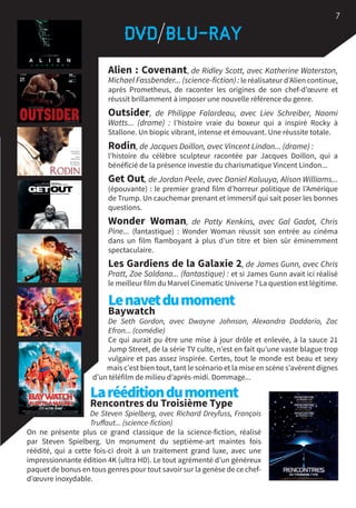 Alien : Covenant, de Ridley Scott, avec Katherine Waterston,
Michael Fassbender... (science-fiction) : le réalisateur d’Alien continue,
après Prometheus, de raconter les origines de son chef-d’œuvre et
réussit brillamment à imposer une nouvelle référence du genre.
Outsider, de Philippe Falardeau, avec Liev Schreiber, Naomi
Watts... (drame)  : l’histoire vraie du boxeur qui a inspiré Rocky à
Stallone. Un biopic vibrant, intense et émouvant. Une réussite totale.
Rodin, de Jacques Doillon, avec Vincent Lindon... (drame) :
l’histoire du célèbre sculpteur racontée par Jacques Doillon, qui a
bénéficié de la présence investie du charismatique Vincent Lindon...
Get Out, de Jordan Peele, avec Daniel Kaluuya, Alison Williams...
(épouvante) : le premier grand film d’horreur politique de l’Amérique
de Trump. Un cauchemar prenant et immersif qui sait poser les bonnes
questions.
Wonder Woman, de Patty Kenkins, avec Gal Gadot, Chris
Pine... (fantastique)  : Wonder Woman réussit son entrée au cinéma
dans un film flamboyant à plus d’un titre et bien sûr éminemment
spectaculaire.
Les Gardiens de la Galaxie 2, de James Gunn, avec Chris
Pratt, Zoe Saldana... (fantastique) : et si James Gunn avait ici réalisé
le meilleur film du Marvel Cinematic Universe ? La question est légitime.
Lenavetdumoment
Baywatch
De Seth Gordon, avec Dwayne Johnson, Alexandra Daddario, Zac
Efron... (comédie)
Ce qui aurait pu être une mise à jour drôle et enlevée, à la sauce 21
Jump Street, de la série TV culte, n’est en fait qu’une vaste blague trop
vulgaire et pas assez inspirée. Certes, tout le monde est beau et sexy
mais c’est bien tout, tant le scénario et la mise en scène s’avèrent dignes
d’un téléfilm de milieu d’après-midi. Dommage...
Larééditiondumoment
Rencontres du Troisième Type
De Steven Spielberg, avec Richard Dreyfuss, François
Truffaut... (science-fiction)
On ne présente plus ce grand classique de la science-fiction, réalisé
par Steven Spielberg. Un monument du septième-art maintes fois
réédité, qui a cette fois-ci droit à un traitement grand luxe, avec une
impressionnante édition 4K (ultra HD). Le tout agrémenté d’un généreux
paquet de bonus en tous genres pour tout savoir sur la genèse de ce chef-
d’œuvre inoxydable.
7
 