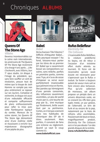 8
Chroniques Albums
QueensOf
TheStoneAge
Villains
Devenus incontournables sur
la scène rock internationale,
les américains de The Queens
Of The Stone Age reviennent
à la charge 4 ans après …Like
Clockwork, avec Villains, leur
7e
opus studio. Un disque à
l’image du précédent, qui,
sans faire souffler un vent de
révolution, prouve tout de
même que la troupe de Josh
Homme ne compte pas non
plus entièrement se reposer
sur ses lauriers. Complexe et
recherché, le disque est aussi
d’une redoutable efficacité
et comporte suffisamment
de plans enthousiasmants
pour rafler la mise avec
cette flamboyance typique
du combo. Meneurs de la
scène stoner, les Queens Of
The Stone Age démontrent
ainsi d’une maîtrise réelle
et réussissent à enrichir leur
majestueuse discographie
d’une pépite de plus.
Babel
Babel
Delachanson ?Del’électro ?
Difficile d’étiqueter Babel...
Mais pourquoi essayer ? Au
fond, laissons-nous porter
par les titres de ce premier
EP. Babel qui a savamment
bossé ses compositions sur
scène, sans relâche, parfois
en première partie, comme
avec Tryo, et n’a eu de cesse
d’imposer sa verve aussi
parfaitement insaisissable
que joliment mise en forme.
Des paroles qui témoignent
d’une pensée concernée,
des influences savamment
assimilées, un peu de world
music par-ci, une touche de
pop par là... Une musique
qui finalement, brille avant
tout par sa pertinence.
Certes,cen’estpasvraiment
dans nos habitudes de
chroniquer des EP de 4
titres seulement. Mais
parfois, il convient de faire
une entorse au règlement.
Quand ça vaut le coup
comme ici.
www.babelofficiel.com
RufusBellefleur
ElectricityFor
TheColiseum
L’insaisissable Rufus Bellefleur,
la créature protéiforme
du bayou, est de retour à
l’occasion d’un troisième
effort studio attendu au
tournant. Et force est de
reconnaître qu’une seule
écoute est nécessaire pour
s’apercevoir que le Rufus a
évolué. Sa fusion a toujours
autant de saveur mais sait se
faire encore plus tortueuse.
Plus qu’une collection
de morceaux, cet album
propose un périple dans un
univers désormais vaste, où
se croisent les riffs bien gras
typés metal, un pur groove,
de l’alternatif, un brin de
funk et ou encore de la pop,
notamment par le biais de
refrains ultra assimilables.
Passionnant de bout en bout,
magnifiquement produit,
Electricity For The Coliseum
est à n’en pas douter l’un des
grands disques de la rentrée.
www.rufusbellefleur.com
 