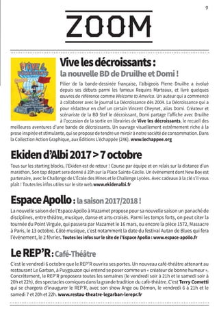 9
zoom
Vivelesdécroissants:
lanouvelleBDdeDruilheetDomi!
Pilier de la bande-dessinée française, l’albigeois Pierre Druilhe a évolué
depuis ses débuts parmi les fameux Requins Marteaux, et livré quelques
œuvres de référence comme Welcome to America. Un auteur qui a commencé
à collaborer avec le journal La Décroissance dès 2004. La Décroissance qui a
pour rédacteur en chef un certain Vincent Cheynet, alias Domi. Créateur et
scénariste de la BD Stef le décroissant, Domi partage l’affiche avec Druilhe
à l’occasion de la sortie en librairies de Vive les décroissants, le recueil des
meilleures aventures d’une bande de décroissants. Un ouvrage visuellement extrêmement riche à la
prose inspirée et stimulante, qui se propose de tendre un miroir à notre société de consommation. Dans
la Collection Action Graphique, aux Éditions L’échappée (24€). www.lechappee.org
Ekidend’Albi20177octobre
Tous sur les starting blocks, l’Ekiden est de retour ! Course par équipe et en relais sur la distance d’un
marathon. Son top départ sera donné à 20h sur la Place Sainte-Cécile. Un événement dont New Box est
partenaire, avec le Challenge de L’École des Mines et le Challenge Lycées. Avec cadeaux à la clé s’il vous
plaît ! Toutes les infos utiles sur le site web.www.ekidenalbi.fr
EspaceApollo:lasaison2017/2018!
La nouvelle saison de l’Espace Apollo à Mazamet propose pour sa nouvelle saison un panaché de
disciplines, entre théâtre, musique, danse et arts-croisés. Parmi les temps forts, on peut citer la
tournée du Point Virgule, qui passera par Mazamet le 16 mars, ou encore la pièce 1572, Massacre
à Paris, le 13 octobre. Côté musique, c’est notamment la date du festival Autan de Blues qui fera
l’événement, le 2 février. Toutes les infos sur le site de l’Espace Apollo : www.espace-apollo.fr
LeREP’R:Café-Théâtre
C’est le vendredi 6 octobre que le REP’R ouvrira ses portes. Un nouveau café-théâtre attenant au
restaurant Le Garban, à Puygouzon qui entend se poser comme un « créateur de bonne humeur ».
Concrètement, le REP’R proposera toutes les semaines (le vendredi soir à 21h et le samedi soir à
20h et 22h), des spectacles comiques dans la grande tradition du café-théâtre. C’est Terry Cometti
qui se chargera d’inaugurer le REP’R, avec son show Ange ou Démon, le vendredi 6 à 21h et le
samedi 7 et 20h et 22h. www.restau-theatre-legarban-lerepr.fr
 