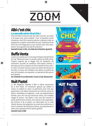 zoom
11
e du
enades
rection
août,
le 23
era au
at/2€).
stème,
che 29
prême
.com
azamet
ons-de-
utes les
rmaux
is soir,
e, avec
âchent,
pour le
livres,
tional.
es est
ndicap
ock se
astens.
l’heure
utes les
lhet le
amme,
agnies
pagnie
Albic’estchic
LanouvellesoiréeVinylChic!
Vinyl Chic fête l’arrivée de l’été avec Albi c’est chic, une soirée
à ne louper sous aucun prétexte ! Pour sa douzième année
d’existence, Vinyl Chic investit la salle de La Mouline à Albi. Au
programme, un apéro-concert folk-rock avec Triskell puis le set
de DJ Léo et DJ Poppy pour un pur moment rock, funk, disco,
électro ! Ça va guincher du côté de la Mouline !
Samedi 23 juin à 19h, à la Salle de la Mouline (gratuit)
BuffaVentaLaissez-vous porter par le vent jusqu’à l’Espace Grand Festival
de Cap’ Découverte pour la nouvelle édition de Buffa Venta.
Toujours organisé par la Wagga Club de Parapente, cet
événement accueille de nombreux cerfs-volistes amenés à
faire découvrir leurs créations et à bien entendu les faire voler !
En 2018, le festival s’articule autour du thème Des Racines et
des Ailes. Au menu, des initiations, des ateliers, les jardins du
vent, de l’escalade, une exposition, un spectacle et des jeux en
bois (gratuit).
Du vendredi 15 au dimanche 17 juin à Cap’ Découverte
NuitPastelLa cité albigeoise s’apprête à fêter le 10ème anniversaire
de la Nuit Pastel. Un événement (gratuit) qui célèbre la
culture en mettant en valeur un patrimoine aussi riche que
passionnant. Une édition anniversaire qui s’articule autour du
thème « fantastique et imaginaire », avec une programmation
éclairée, pour une nuit pas comme les autres, aux multiples
visages et saveurs. Top départ à 19h, avec des concerts et
autres performances sonores, de la danse et des expositions,
des lectures et de la poésie, une observation de la voûte
céleste, des jeux, des projections ou encore des conférences. À
noter la présence des Plasticiens Volants, qui présenteront en
clôture leur spectacle Da Vinci Volare (gratuit) !
Samedi 2 juin à Albi
SOIRÉE DE 19H À 02H
SAMEDI 23 JUIN 2018
SALLE DE LA MOULINE
APÉRO-CONCERT FOLK-ROCK AVEC TRISKELL
VINYL CHIC PRÉSENTE
 