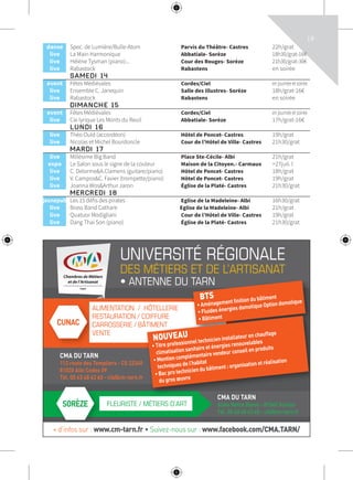 19
at
1€
11€
at
at
at
at
at
7€
€
at
at
at
at
at
0€
7€
at
at
4€
c
at
at
at
at
at
UNIVERSITÉ RÉGIONALE
DES MÉTIERS ET DE L’ARTISANAT
• ANTENNE DU TARN
CMA DU TARN
112 route des Templiers - CS 22340
81020 Albi Cedex 09
Tél. 05 63 48 43 60 - cfa@cm-tarn.fr
ALIMENTATION / HÔTELLERIE
RESTAURATION / COIFFURE
CARROSSERIE / BÂTIMENT
VENTE
ALIMENTATION / HÔTELLERIE
RESTAURATION /
CARROSSERIE / BÂTIMENT
VENTE
CUNAC
SORÈZE
CMA DU TARN
Allée Notre Dame - 81540 Sorèze
Tél. 05 63 48 43 60 - cfa@cm-tarn.fr
FLEURISTE / MÉTIERS D’ART
• ANTENNE DU TARN
BTS
• Aménagement finition du bâtiment
• Fluides énergies domotique Option domotique
• BâtimentCOIFFURE
CARROSSERIE / BÂTIMENT
CMA DU TARN
• Fluides énergies domotique Option domotique
• Bâtiment
NOUVEAU
• Titre professionnel technicien installateur en chauffage
climatisation sanitaire et énergies renouvelables
• Mention complémentaire vendeur conseil en produits
techniques de l’habitat
• Bac pro technicien du bâtiment : organisation et réalisation
du gros œuvre
+ d’infos sur : www.cm-tarn.fr • Suivez-nous sur : www.facebook.com/CMA.TARN/
danse Spec. de Lumière/Bulle-Atom Parvis du Théâtre- Castres 22h/grat
live La Main Harmonique Abbatiale- Sorèze 18h30/grat-16€
live Hélène Tysman (piano)... Cour des Rouges- Sorèze 21h30/grat-30€
live Rabastock Rabastens en soirée
SAMEDI 14
event Fêtes Médiévales Cordes/Ciel enjournéeetsoirée
live Ensemble C. Janequin Salle des Illustres- Sorèze 18h/grat-16€
live Rabastock Rabastens en soirée
DIMANCHE 15
event Fêtes Médiévales Cordes/Ciel enjournéeetsoirée
live Cie lyrique Les Monts du Reuil Abbatiale- Sorèze 17h/grat-16€
LUNDI 16
live Théo Ould (accordéon) Hôtel de Poncet- Castres 19h/grat
live Nicolas et Michel Bourdoncle Cour de l’Hôtel de Ville- Castres 21h30/grat
MARDI 17
live Millésime Big Band Place Ste-Cécile- Albi 21h/grat
expo Le Salon sous le signe de la couleur Maison de la Citoyen.- Carmaux >27juil. l
live C. Delorme&A.Clamens (guitare/piano) Hôtel de Poncet- Castres 18h/grat
live V. Campos&C. Favier (trompette/piano) Hôtel de Poncet- Castres 19h/grat
live Joanna Wos&Arthur Jaron Église de la Platé- Castres 21h30/grat
MERCREDI 18
jeunepub’ Les 15 défis des pirates Eglise de la Madeleine- Albi 16h30/grat
live Brass Band Cathare Eglise de la Madeleine- Albi 21h/grat
live Quatuor Modigliani Cour de l’Hôtel de Ville- Castres 19h/grat
live Dang Thai Son (piano) Église de la Platé- Castres 21h30/grat
 