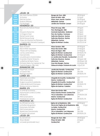 20
	 JEUDI 19			
	live	 Des mots d’amour d’Edith	 Berges du Tarn- Albi	 18h30/grat
	live	 So Groovy	 Place St-Salvi- Albi	 21h/grat
	event	 Petit bal occitan	 Place Jean-Jaurès- Castres	 19h30/grat
	live	 Quatuor Debussy	 Abbatiale- Sorèze	 21h/grat-20€
	live	 Les Naufragés	 Jardins de l’évêché- Lavaur	 20h30/grat
	 VENDREDI 20			
	live	 Musiciens du Festival d’Autan	 Place St-Loup- Albi	 19h/grat
	live	 Eco	 Parc Rochegude- Albi	 21h/grat
	artscroisés	 Intrusions Nocturnes	 Centrale hydroélec- Ambialet	 22h/grat
	live	 Un Singe en hiver	 Parc du Candou- Carmaux	 19h/grat
	live	 Récital Carole Cerasi	 Salle des Illustres- Sorèze	 16h/grat-16€
	live	 Récital Kazuya Gungi	 Salle des Illustres- Sorèze	 18h/grat-16€
	live	 Chœur de chambre Les Éléments	 Abbatiale- Sorèze	 21h/grat-20€
	live	 L. Guglielmi&R. Policardo (classique)	 Église St-Michel- Cordes	 19h/21h/10-14€
	 SAMEDI 21			
	clown	 Bubu le Clown	 Place Savène- Albi	 16h30/grat
	spec	 Maxi et Rikiki (équestre)	 Place Ste-Cécile- Albi	 17h30/grat
	live	 Tribute Johnny Hallyday	 Place du Vigan- Albi	 21h30/grat
	live	 L’art du contre-ténor...	 Église St-Michel- Cordes/Ciel	 20h30/8-27€
	live/danse	 Clara Iannotta	 Église St-Michel- Cordes/Ciel	 22h30/grat
	jeunepub’	 Les petits pains (marionnettes)	 Le Jardins des Paradis- Cordes/Ciel	 16h/10€
	live	 Ensemble A Nocte Temporis	 Salle des Illustres- Sorèze	 16h/grat-16€
	live	 La Maîtrise de Radio France	 Abbatiale- Sorèze	 18h30/grat-16€
	live	 Orchestre Natio. Du Capitole de Tlse	 Cour des Rouges- Sorèze	 21h30/grat-30€
	event	 Castel & Dragons : fête méd.	 Château de la Roque- St-Antonin-de-Lacalm	 >22juil./2€
	 DIMANCHE 22			
	live	 Impromptu musique	 Jardin des Paradis- Cordes/Ciel	 12h
	live	 Le Clavecin Roi	 Église St-Michel- Cordes/Ciel	 18h/10€
	live	 Madrigaux Italiens	 Église St-Michel- Cordes/Ciel	 20h30/8-27€
	 LUNDI 23			
	live	 Impromptu accordéon	 Chapelle St-Crucifix- Cordes/Ciel	 12h
	live	 Petit Conservatoire	 Mairie- Cordes/Ciel	 18h
	live	 Guigue courante et sarabande...	 Chapelle St-Crucifix- Cordes/Ciel	 18h/10€
	live	 L’Italie de Bertrand Chamayou	 Église St-Michel- Cordes/Ciel	 20h30/8-27€
	live	 Musique ancienne italienne	 Église de Gabriac- Cadalen	 21h/nc
	 MARDI 24			
	live	 El cante de la maranja	 Place Ste-Cécile- Albi	 21h/grat
	live	 Impromp’ptit Cordes à Cordes	 Place Charles Portal- Cordes/Ciel	 21h
	live	 Fête Rossini	 Th Le Colombier- Les Cabannes	 17h30/20-22€
	live	 Petit Conservatoire	 Mairie- Cordes/Ciel	 18h
	live	 Fantaisies et Caprices	 Église St-Michel- Cordes/Ciel	 20h30/8-27€
	 MERCREDI 25			
	jeunepub’	 Du rififi dans la ruche	 Eglise de la Madeleine- Albi	 16h30/grat
	live	 La Fanfare des guitares	 Parvis de l’église de la Madeleine- Albi	 21h/grat
	live	 Impromptu clarinette	 La Halle- Cordes/Ciel	 12h
	live	 Petit Conservatoire	 Mairie- Cordes/Ciel	 18h
	live	 Masterclass Clara Iannotta	 Th Le Colombier- Les Cabannes	 18h/10€
	live	 À l’opéra+ciné concert	 Église St-Michel- Cordes/Ciel	 20h30/8-27€
	 JEUDI 26			
	live	 Au clair de lune	 Berges du Tarn- Albi	 18h30/grat
	live	 Shaun Booker	 Place St-Salvi- Albi	 21h/grat
	live	 La Cavale (promenade mus.)	 Cordes/Ciel	 12h
 