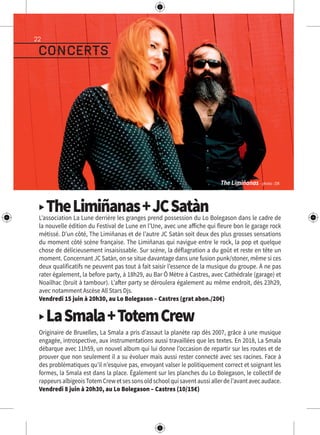 22
▶ TheLimiñanas+JCSatànL’association La Lune derrière les granges prend possession du Lo Bolegason dans le cadre de
la nouvelle édition du Festival de Lune en l’Une, avec une affiche qui fleure bon le garage rock
métissé. D’un côté, The Limiñanas et de l’autre JC Satàn soit deux des plus grosses sensations
du moment côté scène française. The Limiñanas qui navigue entre le rock, la pop et quelque
chose de délicieusement insaisissable. Sur scène, la déflagration a du goût et reste en tête un
moment. Concernant JC Satàn, on se situe davantage dans une fusion punk/stoner, même si ces
deux qualificatifs ne peuvent pas tout à fait saisir l’essence de la musique du groupe. À ne pas
rater également, la before party, à 18h29, au Bar Ô Mètre à Castres, avec Cathédrale (garage) et
Noailhac (bruit à tambour). L’after party se déroulera également au même endroit, dès 23h29,
avec notamment Ascèse All Stars Djs.
Vendredi 15 juin à 20h30, au Lo Bolegason – Castres (grat abon./20€)
▶ LaSmala+TotemCrew
Originaire de Bruxelles, La Smala a pris d’assaut la planète rap dès 2007, grâce à une musique
engagée, introspective, aux instrumentations aussi travaillées que les textes. En 2018, La Smala
débarque avec 11h59, un nouvel album qui lui donne l’occasion de repartir sur les routes et de
prouver que non seulement il a su évoluer mais aussi rester connecté avec ses racines. Face à
des problématiques qu’il n’esquive pas, envoyant valser le politiquement correct et soignant les
formes, la Smala est dans la place. Également sur les planches du Lo Bolegason, le collectif de
rappeursalbigeoisTotemCrewetsessonsoldschoolquisaventaussiallerdel’avantavecaudace.
Vendredi 8 juin à 20h30, au Lo Bolegason – Castres (10/15€)
concerts
The Limiñanas - photo : DR
 