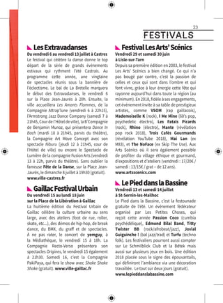 festivals
23
oto : DR
LesExtravadanses
Du vendredi 6 au vendredi 13 juillet à Castres
Le festival qui célèbre la danse donne le top
départ de la série de grands événements
estivaux qui rythment l’été Castrais. Au
programme cette année, une vingtaine
de spectacles réunis sous la bannière de
l’éclectisme. Le bal de La Bretelle marquera
le début des Extravadanses, le vendredi 6
sur la Place Jean-Jaurès à 20h. Ensuite, la
ville accueillera Les Amants Flammes, de la
Compagnie Attrap’lune (vendredi 6 à 22h15),
l’Armstrong Jazz Dance Company (samedi 7 à
21h45,Courdel’Hôteldeville),laB’Compagnie
de Benjamin Munoz, qui présentera Dance In
Bach (mardi 10 à 21h45, parvis du théâtre),
la Compagnie Art Move Concept avec son
spectacle Niburu (jeudi 12 à 21h45, cour de
l’Hôtel de ville) ou encore le Spectacle de
Lumière de la compagnie Fusion Arts (vendredi
13 à 22h, parvis du théâtre). Sans oublier la
fameuse Fête de la Danse, sur la Place Jean-
Jaurès, le dimanche 8 juillet à 19h30 (gratuit).
www.ville-castres.fr
GaillacFestivalUrbain
Du vendredi 15 au lundi 18 juin
sur la Place de la Libération à Gaillac
La huitième édition du Festival Urbain de
Gaillac célèbre la culture urbaine au sens
large, avec des ateliers (foot de rue, roller,
skate, etc...), des démos de hip-hop, de break
dance, du BMX, du graff et de spectacles.
À ne pas rater, le concert de yemguy, à
la Médiathèque, le vendredi 15 à 18h. La
Compagnie Recto-Verso présentera son
spectacles Origines, le vendredi 15 également
à 21h30. Samedi 16, c’est la Compagnie
PakiPaya, qui fera le show avec Shake Shake
Shake (gratuit). www.ville-gaillac.fr
FestivalLesArts’Scénics
Vendredi 29 et samedi 30 juin
à Lisle-sur-Tarn
Depuis sa première édition en 2003, le festival
Les Arts’ Scénics a bien changé. Ce qui n’a
pas bougé par contre, c’est la passion de
celles et ceux qui sont dans l’ombre et qui
font vivre, grâce à leur énergie cette fête qui
rayonne aujourd’hui dans toute la région (au
minimum). En 2018, fidèle à ses engagements,
cet événement invite à sa table de prestigieux
artistes, comme VSOM (rap gaillacois),
Mademoiselle K (rock), I Me Mine (60’s pop,
psychedelic électro), Les Fatals Picards
(rock), Rhino (électro), Mante (révélation
pop rock 2018), Trois Cafés Gourmands
(révélation YouTube 2018), Mai Lan (ex
M83), et The NoFace (ex Skip The Use). Aux
Arts Scénics où il sera également possible
de profiter du village éthique et gourmand,
d’expositions et d’ateliers (vendredi : 17/20€ /
samedi : 13/15€ / grat – de 12 ans).
www.artsscenics.com
LePieddanslaBassine
Vendredi 13 et samedi 14 juillet
à St-Sernin-les-Mailhoc
Le Pied dans la Bassine, c’est la festounade
gratuite de l’été. Un événement fédérateur
organisé par Les Petites Choses, qui
reçoit cette année Passion Coco (cumbia
psychédélique), Edmond Bilal Band, Titty
Twister BB (rock/afrobeat/jazz), Jovial
Guiguinche ! (bal jazz/trad) et Turfu (techno
folk). Les festivaliers pourront aussi compter
sur Le Schmilblick Club et la Bdtek mais
aussi sur plusieurs jeux en bois. Une édition
2018 placée sous le signe des épouvantails,
qui définiront l’ambiance via une décoration
travaillée. Le tout sur deux jours (gratuit).
www.lepieddanslabassine.com
 