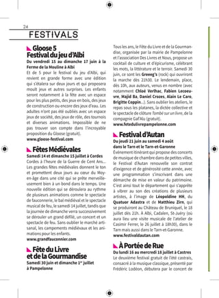 24
festivals
Gloose5 
Festivaldujeud’Albi
Du vendredi 15 au dimanche 17 juin à la
Ferme de la Mouline à Albi
Et de 5 pour le festival du jeu d’Albi, qui
revient en grande forme avec une édition
qui s’étalera sur deux jours et qui proposera
moult jeux et autres surprises. Les enfants
seront notamment à la fête avec un espace
pour les plus petits, des jeux en bois, des jeux
de construction ou encore des jeux d’eau. Les
adultes n’ont pas été oubliés avec un espace
jeux de société, des jeux de rôle, des tournois
et diverses animations. Impossible de ne
pas trouver son compte dans l’incroyable
proposition du Gloose (gratuit).
www.gloose-festival.com
FêtesMédiévales
Samedi 14 et dimanche 15 juillet à Cordes
Cordes à l’heure de la Guerre de Cent Ans...
Les grandes fêtes médiévales donnent le ton
et promettent deux jours au cœur du Moy-
en-âge dans une cité qui se prête merveille-
usement bien à un bond dans le temps. Une
nouvelle édition qui se déroulera au rythme
de plusieurs animations comme le spectacle
de fauconnerie, le bal médiéval et le spectacle
musical de feu, le samedi 14 juillet, tandis que
la journée de dimanche verra successivement
se dérouler un grand défilé, un concert et un
spectacle de feu. Sans oublier le marché arti-
sanal, les campements médiévaux et les ani-
mations pour les enfants.
www.grandfauconnier.com
FêteduLivre
etdelaGourmandise
Samedi 30 juin et dimanche 1er
juillet
à Pampelonne
Tous les ans, le Fête du Livre et de la Gourman-
dise, organisée par la mairie de Pampelonne
et l’association Des Livres et Nous, propose un
cocktail de culture et d’épicurisme, célébrant
les mots, la littérature et le terroir. Samedi 30
juin, ce sont les Greeeg’s (rock) qui ouvriront
la marche dès 21h30. Le lendemain, place,
dès 10h, aux auteurs, venus en nombre (avec
notamment Chloé Verlhac, Fabien Lecoeu-
vre, Majid Ba, Daniel Crozes, Alain Le Caro,
Brigitte Coppin...). Sans oublier les ateliers, le
repas sous les platanes, la dictée collective et
le spectacle de clôture Tombé sur un livre, de la
compagnie Gaf’Alu (gratuit).
www.fetedulivrepampelonne.com
Festivald’Autan
Du jeudi 21 juin au samedi 4 août
dans le Tarn et le Tarn-et-Garonne
Événement itinérant qui propose des concerts
de musique de chambre dans de petites villes,
le Festival d’Autan renouvelle son contrat
d’exigence et de générosité cette année, avec
une programmation s’inscrivant dans une
démarche de mise en valeur du patrimoine.
C’est ainsi tout le département qui s’apprête
à vibrer au son des créations de plusieurs
artistes, à l’image de Léopoldine HH, du
Quatuor Adastra et de Matthieu Zirn, qui
se produiront au Château de Bruniquel, le 18
juillet dès 21h. À Albi, Cadalen, St-Juéry (où
aura lieu une visite musicale de l’atelier de
Casimir Ferrer, le 26 juillet à 18h30), dans le
Tarn mais aussi dans le Tarn-et-Garonne.
www.festivaldautan.com
ÀPortéedeRue
Du lundi 16 au mercredi 18 juillet à Castres
Le deuxième festival gratuit de l’été castrais,
consacré à la musique classique, présenté par
Frédéric Lodéon, débutera par le concert de
 