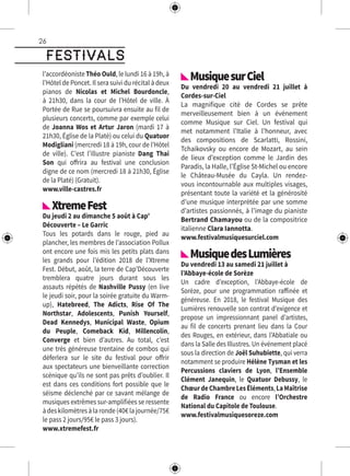 26
festivals
l’accordéoniste Théo Ould, le lundi 16 à 19h, à
l’Hôtel de Poncet. Il sera suivi du récital à deux
pianos de Nicolas et Michel Bourdoncle,
à 21h30, dans la cour de l’Hôtel de ville. À
Portée de Rue se poursuivra ensuite au fil de
plusieurs concerts, comme par exemple celui
de Joanna Wos et Artur Jaron (mardi 17 à
21h30, Église de la Platé) ou celui du Quatuor
Modigliani (mercredi 18 à 19h, cour de l’Hôtel
de ville). C’est l’illustre pianiste Dang Thai
Son qui offrira au festival une conclusion
digne de ce nom (mercredi 18 à 21h30, Église
de la Platé) (Gratuit).
www.ville-castres.fr
XtremeFest
Du jeudi 2 au dimanche 5 août à Cap’
Découverte – Le Garric
Tous les potards dans le rouge, pied au
plancher, les membres de l’association Pollux
ont encore une fois mis les petits plats dans
les grands pour l’édition 2018 de l’Xtreme
Fest. Début, août, la terre de Cap’Découverte
tremblera quatre jours durant sous les
assauts répétés de Nashville Pussy (en live
le jeudi soir, pour la soirée gratuite du Warm-
up), Hatebreed, The Adicts, Rise Of The
Northstar, Adolescents, Punish Yourself,
Dead Kennedys, Municipal Waste, Opium
du Peuple, Comeback Kid, Millencolin,
Converge et bien d’autres. Au total, c’est
une très généreuse trentaine de combos qui
déferlera sur le site du festival pour offrir
aux spectateurs une bienveillante correction
scénique qu’ils ne sont pas prêts d’oublier. Il
est dans ces conditions fort possible que le
séisme déclenché par ce savant mélange de
musiques extrêmes sur-amplifiées se ressente
àdeskilomètresàlaronde(40€lajournée/75€
le pass 2 jours/95€ le pass 3 jours).
www.xtremefest.fr
MusiquesurCiel
Du vendredi 20 au vendredi 21 juillet à
Cordes-sur-Ciel
La magnifique cité de Cordes se prête
merveilleusement bien à un événement
comme Musique sur Ciel. Un festival qui
met notamment l’Italie à l’honneur, avec
des compositions de Scarlatti, Rossini,
Tchaikovsky ou encore de Mozart, au sein
de lieux d’exception comme le Jardin des
Paradis, la Halle, l’Église St-Michel ou encore
le Château-Musée du Cayla. Un rendez-
vous incontournable aux multiples visages,
présentant toute la variété et la générosité
d’une musique interprétée par une somme
d’artistes passionnés, à l’image du pianiste
Bertrand Chamayou ou de la compositrice
italienne Clara Iannotta.
www.festivalmusiquesurciel.com
MusiquedesLumières
Du vendredi 13 au samedi 21 juillet à
l’Abbaye-école de Sorèze
Un cadre d’exception, l’Abbaye-école de
Sorèze, pour une programmation raffinée et
généreuse. En 2018, le festival Musique des
Lumières renouvelle son contrat d’exigence et
propose un impressionnant panel d’artistes,
au fil de concerts prenant lieu dans la Cour
des Rouges, en extérieur, dans l’Abbatiale ou
dans la Salle des Illustres. Un événement placé
sous la direction de Joël Suhubiette, qui verra
notamment se produire Hélène Tysman et les
Percussions claviers de Lyon, l’Ensemble
Clément Janequin, le Quatuor Debussy, le
ChœurdeChambreLesÉléments,LaMaîtrise
de Radio France ou encore l’Orchestre
National du Capitole de Toulouse.
www.festivalmusiquesoreze.com
 