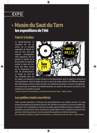 ▶ MuséeduSautduTarn
lesexpositionsdel’été
Fabric’àbulles
La bande-dessinée, le
neuvième art, est au
centre de la nouvelle
exposition du Musée du
Saut du Tarn. Avec une
superbe scénographie,
cette exposition met en
lumière la faculté de la
BD de traiter de sujets de
société et donc de s’ex-
traire des idées reçues
qui la cloisonnent à un
rôle de divertissement.
Le Musée du Saut du
Tarn réhabilite donc cet
art majeur en exposant le travail d’auteurs et de dessinateurs dont le regard se confronte à
notre patrimoine. Fabric’à bulles qui voit un panel de styles parfois très différents aborder
des thématiques comme la lutte ouvrière, les conditions de travail ou encore l’immigration.
Une preuve que les artistes de la bande-dessinée ont autant à dire que les écrivains ou les
cinéastes sur le monde du travail.
Jusqu’au jeudi 15 novembre, au Musée du Saut du Tarn – Saint-Juéry
Lespetitesmainsouvrières
Cette nouvelle exposition s’intéresse tout particulièrement aux enfants ouvriers. Un sujet
encore d’actualité que le Musée du Saut du Tarn aborde en racontant la vie de ces enfants qui,
au Saut du Tarn, travaillaient en tant que tire-pelle, apprenti tailleur de lime ou forgeron. Une
exposition qui permet de mieux comprendre quelles étaient leurs conditions de travail mais
aussi leur vie de tous les jours, tout en posant des questions aux fortes résonances.
Du vendredi 13 juillet au jeudi 15 novembre, au Musée du Saut du Tarn - Saint-Juéry
expo
 