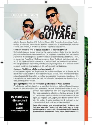 Tou
Lign
Parco
06 8
BAS
Etabliss
06 8
w
CréditPhoto:Shutterstock-R.Ivantsov
PAPA
guest in tarn
4
PAUSE
GUITAREJuliette, Santana, Suprême NTM, Catherine Ringer, Nilda Fernandez, Imany, Deep Purple...
Arpèges & Trémolos a encore mis les bouchées doubles pour la nouvelle édition de Pause
Guitare. Alain Navarro, le directeur du festival, a répondu à nos questions...
Comment définiriez-vous le festival à l’aube de sa nouvelle édition ?
Un festival plus que jamais ouvert sur la programmation... Cette diversité dans les
propositions fait la marque Pause Guitare. J’ai toujours souhaité être dans une histoire
populaire et de très très grande qualité. Un festival qui s’adresse à tous de Santana à NTM,
en passant par Parov Stelar ! De Pratgraussals au Grand Théâtre, le festival permet, grâce
au Off, des concerts dans les quartiers et la maison d’arrêt. On touche tous les publics ...
Une très grosse Scène Découverte permet aussi aux jeunes pousses de se produire devant
un public nombreux et surtout plus de 300 professionnels friands de cela.
Comment s’établit une affiche aussi spectaculaire ?
Ce qui permet aujourd’hui de proposer des artistes mythiques sur le festival est la
résultante d’un travail de fond depuis de nombreuses années... Nous devons donner à ces
artistes la possibilité de produire le meilleur show possible et pour cela, nous devons être
irréprochable sur notre qualité d’accueil. Les bénévoles participent avec leurs sourires à
cette grande qualité d’accueil.
Quel regard portez vous sur l’évolution spectaculaire de Pause Guitare ?
L’évolution est maîtrisée. Les rêves se succèdent, deviennent réalités et laissent toujours
la place à d’autres toujours plus importants. La force de Pause Guitare est d’avoir su
créer un réseau de festivals amis avec lesquels nous pouvons
faire des propositions collectives... Santana proposé à Albi
n’a certainement pas la possibilité d’attirer l’attention de son
agent. Lui proposer Lyon, Cognac, Albi et Bercy permet d’avoir
plus de poids... Je passe pratiquement 2 mois par an sur
d’autres festivals. Mais la récolte est là aujourd’hui.
Pause Guitare, ce sont aussi les concerts gratuits : De Bars en Bars
(le 3, avec Tawa, Inks, L’Ombre...), la scène Pollux (du 4 au 6, avec
La Pieta, Agathe Da Rama...), Les Talents de Quartier (du 4 au 6), la
Scène Acadienne (du 4 au 6 avec Thomé Young, Shaun Ferguson...)...
Du mardi 3 au
dimanche 8
juillet
à Albi
www.pauseguitare.net
SupêmeNTM-DR
 