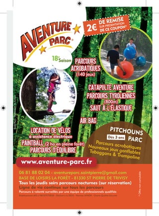 DE REMISE
SUR PRÉSENTATION
DE CE COUPON*
2€
DE REMISE
SUR PRÉSENTATION
DE CE COUPON*
2€
18e
Saison
Tous les jeudis soirs parcours nocturnes (sur réservation)
Ligne de vie continue sur tous les parcours
Parcours à volonté surveillés par une équipe de professionnels qualifiés
06 81 88 02 04 - aventureparc.saintpierre@gmail.com
BASE DE LOISIRS LA FORÊT - 81330 ST PIERRE DE TRIVISY
Etablissement APS n°08107ET0028 - Déclaré à la DDJS - Normes AFNOR - Charte Qualité-Sécurité
*Offrenoncumulable
06 81 88 02 04 - aventureparc.saintpierre@gmail.com
www.aventure-parc.fr
PITCHOUNS
PARCParcours acrobatiquesNouveaux jeux gonflablesToboggans & Trampoline
Dès 3 ans
CréditPhoto:Shutterstock-R.Ivantsov
PARCOURS
ACROBATIQUES
(140 jeux)
CATAPULTE AVENTURE
PARCOURS TYROLIENNES
(800m)
SAUT À L’ÉLASTIQUE
AIR BAG
PAINTBALL (2 ha en pleine forêt)
PARCOURS D’ÉQUILIBRE
LOCATION DE VÉLOS
à assistance électrique
PARCOURS
ACROBATIQUES
(140 jeux)
CATAPULTE AVENTURE
PARCOURS TYROLIENNES
(800m)
SAUT À L’ÉLASTIQUE
AIR BAG
PAINTBALL (2 ha en pleine forêt)
PARCOURS D’ÉQUILIBRE
LOCATION DE VÉLOS
à assistance électrique
 