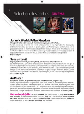 TEXTES
:GILLES
ROLLAND
JurassicWorld:FallenKingdom
Throught the ashes of the empire, de Juan Antonio Bayona, avec Chris Pratt...
À priori, pas de quoi se lever la nuit pour la suite du remake un peu dispensable d’un classique du
cinéma américain. Sauf que la suite en question, c’est Juan Antonio Bayona qui l’a réalisée, soit le
gars de L’Orphelinat, de The Impossible et du déchirant Quelques Minutes après Minuit. Bayona qui a
manifestement décidé d’emmener les dinosaures vers quelque chose de plus sombre, de plus violent et
de plus effrayant. Alors oui, osons le dire, ce Jurassic World 2 pourrait bien vous surprendre !
En salle le 6 juin.
Sansunbruit
So quiet, de John Krasinski, avec Emily Blunt, John Krasinski, Millicent Simmonds...
Des monstres rodent... Une famille tente de survivre dans ce milieu hostile, sachant très bien que le
moindre bruit peut déchaîner les enfers. À partir de ce pitch aussi simple qu’imparable, John Krasinski,
un transfuge de The Office devenu réalisateur, a tiré un film redoutable. Chaque année ou presque voit
émerger un film d’épouvante événement. Un petit (ou un gros) classique instantané. En 2017, c’était
l’excellent Get Out qui raflait la mise. En 2018, prenons les paris, ce sera Sans un bruit qui fera parler de
lui ! En salle le 20 juin.
AuPoste!
Every breath you take, de Quentin Dupieu, avec Benoît Poelvoorde, Grégoire Ludig...
Quentin Dupieux est de retour sur grand écran après Steak, Rubber ou encore Wrongs Cops et Réalité.
Dupieux qui a d’ailleurs deux films de prévu pour 2018. Au Poste ! et Le Daim, dans lequel jouera Jean
Dujardin, excusez du peu. Dans Au Poste !, où il est question d’une enquête de police plutôt complexe,
passée à la moulinette du cinéaste, également au scénario. Devant la caméra, Poelvoorde, Grégoire
« Palmashow » Ludig et Orelsan. Voilà qui devrait aider le film à attirer l’attention. En salle le 4 juillet.
Maisaussienjuin/juillet:Le 13/06 : Ocean’s 8, avec Sandra Bullock. Le 20/06 : How To Talk To
Girls At Parties, de John Cameron Mitchell. Le 27/06 : Tully, avec Charlize Theron ; Sicario la guerre
des cartels, avec Benicio Del Toro. Le 04/07 : Les Indestructibles 2, de Brad Bird. Le 11/07 : Unsane, de
Steven Soderbergh. Le 18/07 : Ant-Man et la Guêpe, avec Paul Rudd.
6
 
