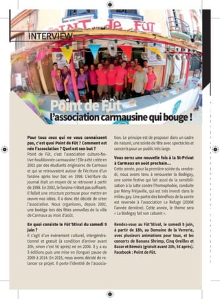 The
WeTh
Néen2
Marsan
s’est
grâce à
et de
aspect
C’est
memb
tout
un ét
par
d’indé
est au
celle q
excelle
rock y
mixé à
de la s
The
s’inter
dans l
de fai
subtili
est au
parfait
rester
Un p
savour
sans O
interview
PointdeFût
l’associationcarmausinequibouge!
Pour tous ceux qui ne vous connaissent
pas, c’est quoi Point de Fût ? Comment est
née l’association ? Quel est son but ?
Point de Fût, c’est l’association culturo-fes-
tive-houblonnéecarmausine!Elleaétécrééeen
2002 par des étudiants originaires de Carmaux
et qui se retrouvaient autour de l’écriture d’un
fanzine après leur bac en 1998. L’écriture du
journal était un moyen de se retrouver à partir
de 1998. En 2002, le fanzine n’était pas suffisant.
Il fallait une structure porteuse pour mettre en
œuvre nos idées. Il a donc été décidé de créer
l’association. Nous organisons, depuis 2002,
une bodéga lors des fêtes annuelles de la ville
de Carmaux au mois d’août.
En quoi consiste le Fût’Stival du samedi 9
juin ?
Il s’agit d’un événement culturel, intergénéra-
tionnel et gratuit (à condition d’arriver avant
20h, sinon c’est 5€ après) né en 2006. Il y a eu
3 éditions puis une mise en (longue) pause de
2009 à 2014. En 2015, nous avons décidé de re-
lancer ce projet. Il porte l’identité de l’associa-
tion. Le principe est de proposer dans un cadre
de naturel, une soirée de fête avec spectacles et
concerts pour un public très large.
Vous serez une nouvelle fois à la St-Privat
à Carmaux en août prochain...
Cette année, pour la première soirée du vendre-
di, nous avons tenu à renouveler la Bodégay,
une soirée festive qui fait aussi de la sensibili-
sation à la lutte contre l’homophobie, conduite
par Rémy Fréjaville, qui est très investi dans le
milieu gay. Une partie des bénéfices de la soirée
est reversée à l’association Le Refuge (2000€
l’année dernière). Cette année, le thème sera
« La Bodegay fait son cabaret ».
Rendez-vous au Fût’Stival, le samedi 9 juin,
à partir de 18h, au Domaine de la Verrerie,
avec plusieurs animations pour tous, et les
concerts de Banana Shrimp, Cinq Oreilles et
Bazar et Bémols (gratuit avant 20h, 5€ après).
Facebook : Point de Fût.
 
