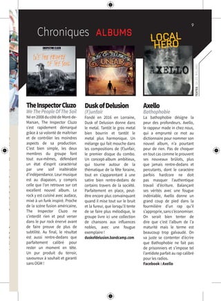 9
Chroniques Albums
TEXTES:GILLESROLLAND
TheInspectorCluzo
WeThePeopleOfTheSoil
Néen2008ducôtédeMont-de-
Marsan, The Inspector Cluzo
s’est rapidement démarqué
grâce à sa volonté de maîtriser
et de contrôler les moindres
aspects de sa production.
C’est bien simple, les deux
membres du groupe font
tout eux-mêmes, défendant
un état d’esprit caractérisé
par une soif inaltérable
d’indépendance. Leur musique
est au diapason, y compris
celle que l’on retrouve sur cet
excellent nouvel album. Le
rock y est cuisiné avec audace,
mixé à un funk inspiré. Proche
de la scène fusion américaine,
The Inspector Cluzo ne
s’interdit rien et peut verser
dans le pur rock énervé avant
de faire preuve de plus de
subtilité. Au final, le résultat
est aussi rentre-dedans que
parfaitement calibré pour
rester un moment en tête.
Un pur produit du terroir,
savoureux à souhait et garanti
sans OGM !
DuskofDelusion
(F)unfair
Fondé en 2016 en Lorraine,
Dusk of Delusion donne dans
le metal. Tantôt le gros metal
bien bourrin et tantôt le
metal plus harmonique. Un
mélange qui fait mouche dans
les compositions de (F)unfair,
le premier disque du combo.
Un concept-album ambitieux,
qui tourne autour de la
thématique de la fête foraine,
tout en s’apparentant à une
satire bien rentre-dedans de
certains travers de la société.
Parfaitement en place, peut-
être encore plus convainquant
quand il mise tout sur le bruit
et la fureur, que lorsqu’il tente
de se faire plus mélodique, le
groupe livre ici une collection
de chansons aux influences
nobles, avec une fougue
exemplaire !
duskofdelusion.bandcamp.com
Axello
Bathophobie
La bathophobie désigne la
peur des profondeurs. Axello,
le rappeur made in chez nous,
qui a emprunté ce mot au
dictionnaire pour nommer son
nouvel album, n’a pourtant
peur de rien. Pas de choquer
en tout cas comme le prouvent
ses nouveaux brûlots, plus
que jamais rentre-dedans et
percutants, dont le caractère
parfois hardcore ne doit
pas masquer l’authentique
travail d’écriture. Balançant
ses vérités avec une fougue
indéniable, Axello donne un
grand coup de pied dans la
fourmilière d’un rap qu’il
s’approprie,sanss’économiser.
On serait bien tenter de
dire que c’est l’album de l’a
maturité mais le terme est
beaucoup trop galvaudé. On
va juste se contenter d’écrire
que Bathophobie ne fait pas
de prisonniers et s’impose tel
l’antidote parfait au rap calibré
pour les radios.
Facebook : Axello
e!
cadre
cles et
Privat
endre-
dégay,
nsibili-
nduite
ans le
soirée
2000€
e sera
9 juin,
rrerie,
et les
lles et
près).
LOCAL
HERO
 
