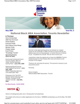 May 2009 Issue No. 3 
National Black MBA Association, Toronto Newsletter
In This Issue
Xerox Scholarships
2008 Year End Event
Article Headline
Executive Profile
Kevin Warren Event Recap
Member Profile
Chapter Update
Event Photos
"Knowledge Transfer"
Upcoming Events
(Save the date)
Community Involvement Event -
Toronto Chapter "Bike For
Tykes" Charity Stationary
Cycling Race - June 24th, 2009
Networking/Social Evening
(Patio Networking Series) - June
25th, 2009
GMAT Preparation Seminar -
June 2009 (date TBD)
Pathways to the Top CEO
Speaker Series featuring John
Peoples. President of SC
Johnson Canada - July 30th,
2009
For More Events - CLICK HERE
Summer is fast approaching and as we kickstart our chapter
events for the remainder of 2009, we want to ensure that we are
adding value and running programs, or events that are of interest
to you. So please let us know! We are here to serve you!
I would like to take this opportunity to thank the NBMBAA Toronto
leadership team for their tireless effort and commitment to the
success of the chapter.
Thanks to all, and enjoy the spring! The economic recovery is just
around the corner!
Sincerely,
Damon Knights
National Black MBA Association, Toronto
Xerox Undergraduate and Graduate Scholarships
The chapter will continue to collect applications for the Xerox / NBMBAA scholarships up until the May 15th 2009
deadline.
Page 1 of 5National Black MBA Association, May 2009 Newsletter
5/13/2009http://ui.constantcontact.com/visualeditor/visual_editor_preview.jsp?agent.uid=1102577165907&f...
 