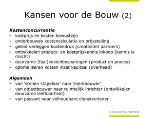 Kansen voor de Bouw

(2)

Kostenconcurrentie
• kostprijs en kosten bewustzijn
• onderbouwde kostencalculatie en prijsstelling
• geleid verleggen kostendruk (creativiteit partners)
• ontwikkelen product- en kostprijskennis inkoop (kennis is
macht)
• duurzame (faal)kostenbesparingen (product en proces)
• optimaliseren kosten inzet kapitaal (overhead)
Algemeen
• van ‘stenen stapelaar’ naar ‘merkbouwer’
• van objectbouwer naar ruimtelijk inrichter (ontwikkelen
duurzame leefbaarheid)
• van passant naar volhoudbare dienstverlener

 