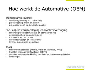 Hoe werkt de Automotive (OEM)
Transparantie overall
•
•
•

detail-engineering en contracting
procesvoering intern en extern
prijsopbouw, AO en juridische positie

Focus op kostprijsverlaging en kwaliteitverhoging
•
•
•
•
•

continue procesoptimalisatie en standaardisatie
gehoorzaamheid en commitment
trots op brand en product
kostenbewustzijn en ‘cost-down’
lerende organisatie als cultuur

Tools
•
•
•
•

Heldere en gedeelde (missie, visie en strategie, MVS)
kwaliteit managementsysteem ISO-TS
gesloten contractafwikkeling met boetes (volwassen prikkels)
ketenregie

 