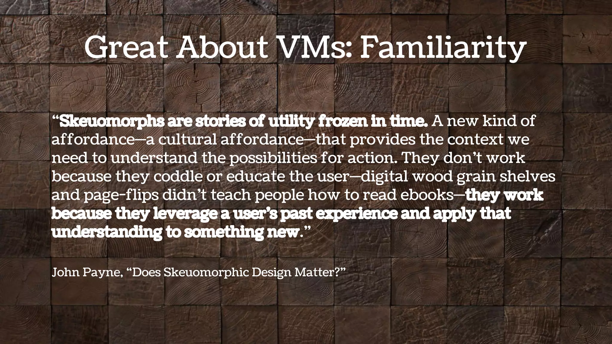 “Skeuomorphs are stories of utility frozen in time. A new kind of
affordance—a cultural affordance—that provides the context we
need to understand the possibilities for action. They don’t work
because they coddle or educate the user—digital wood grain shelves
and page-flips didn’t teach people how to read ebooks—they work
because they leverage a user’s past experience and apply that
understanding to something new.”
John Payne, “Does Skeuomorphic Design Matter?”
Great About VMs: Familiarity
 