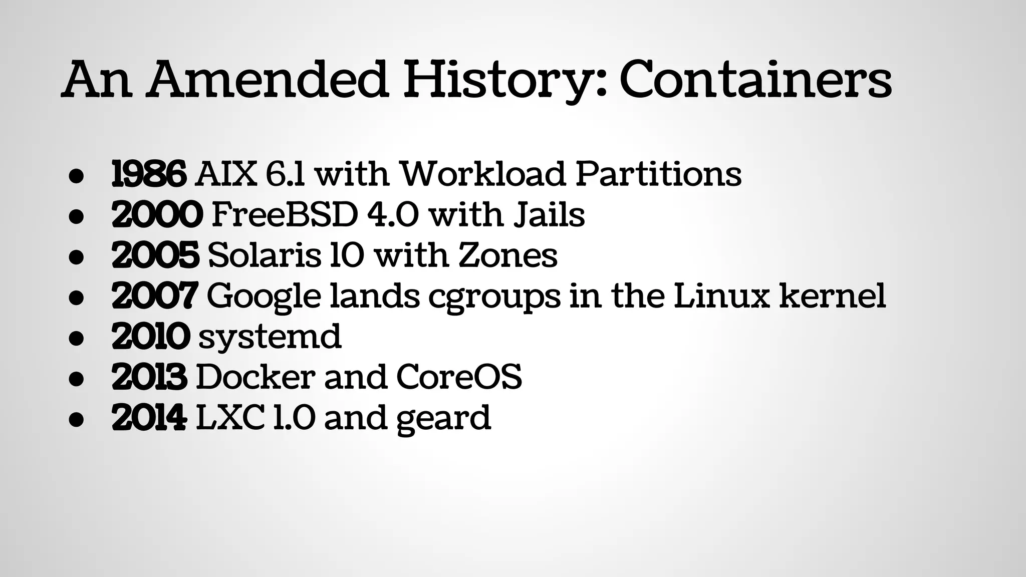 An Amended History: Containers
● 1986 AIX 6.1 with Workload Partitions
● 2000 FreeBSD 4.0 with Jails
● 2005 Solaris 10 with Zones
● 2007 Google lands cgroups in the Linux kernel
● 2010 systemd
● 2013 Docker and CoreOS
● 2014 LXC 1.0 and geard
 