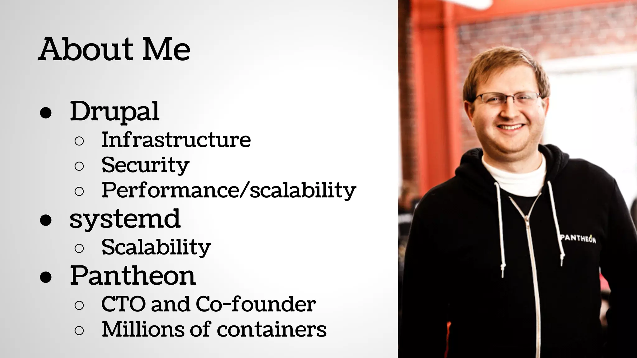 About Me
● Drupal
○ Infrastructure
○ Security
○ Performance/scalability
● systemd
○ Scalability
● Pantheon
○ CTO and Co-founder
○ Millions of containers
 