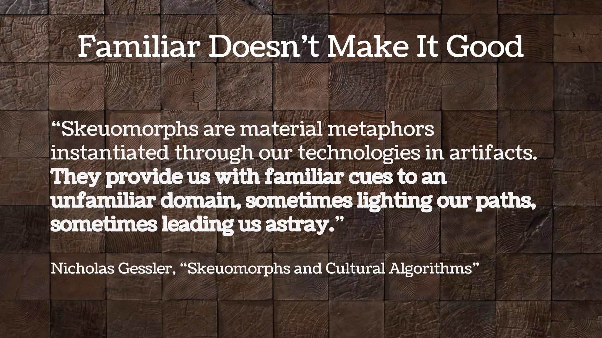 “Skeuomorphs are material metaphors
instantiated through our technologies in artifacts.
They provide us with familiar cues to an
unfamiliar domain, sometimes lighting our paths,
sometimes leading us astray.”
Nicholas Gessler, “Skeuomorphs and Cultural Algorithms”
Familiar Doesn’t Make It Good
 