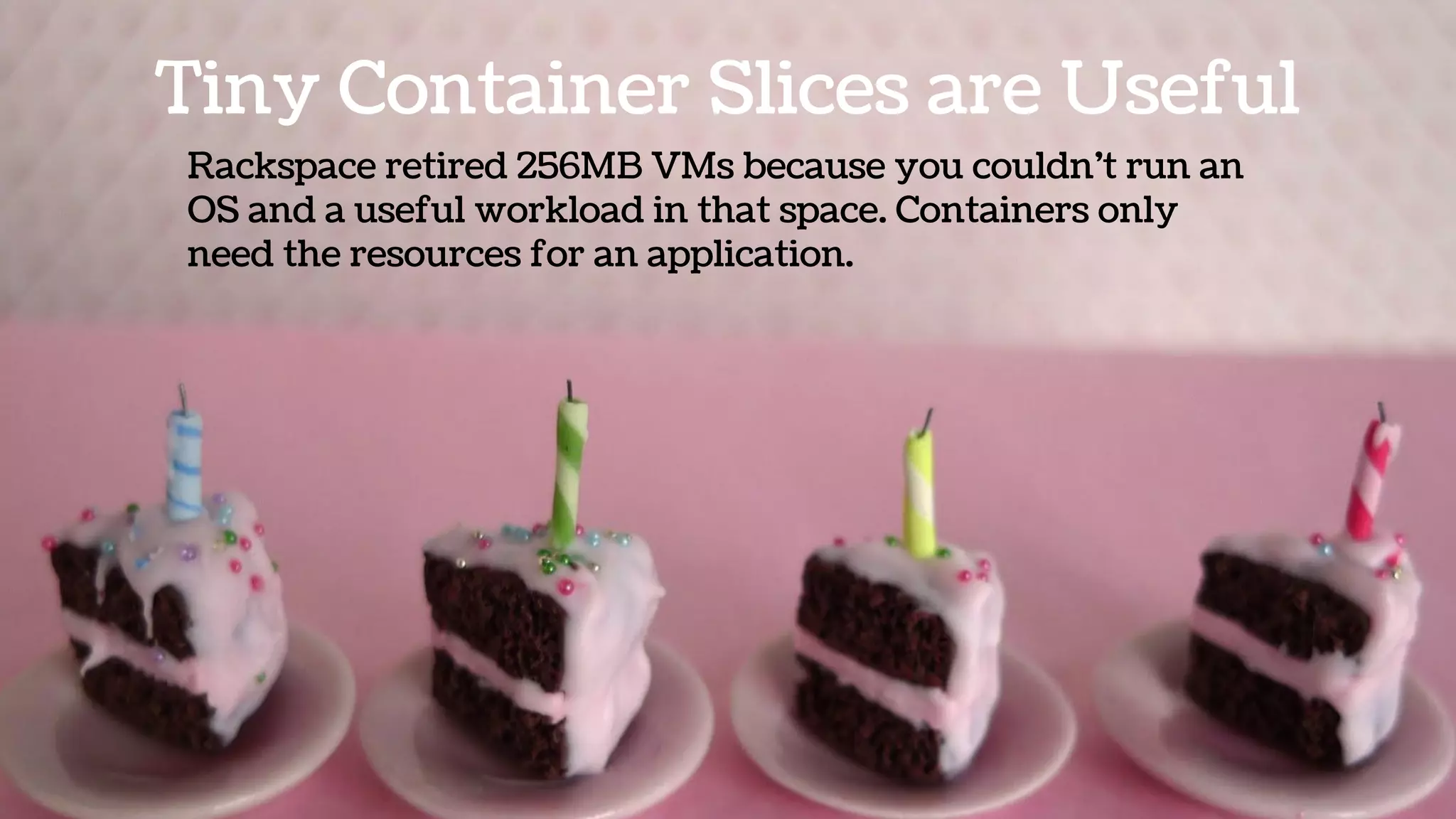 Tiny Container Slices are Useful
Rackspace retired 256MB VMs because you couldn’t run an
OS and a useful workload in that space. Containers only
need the resources for an application.
 