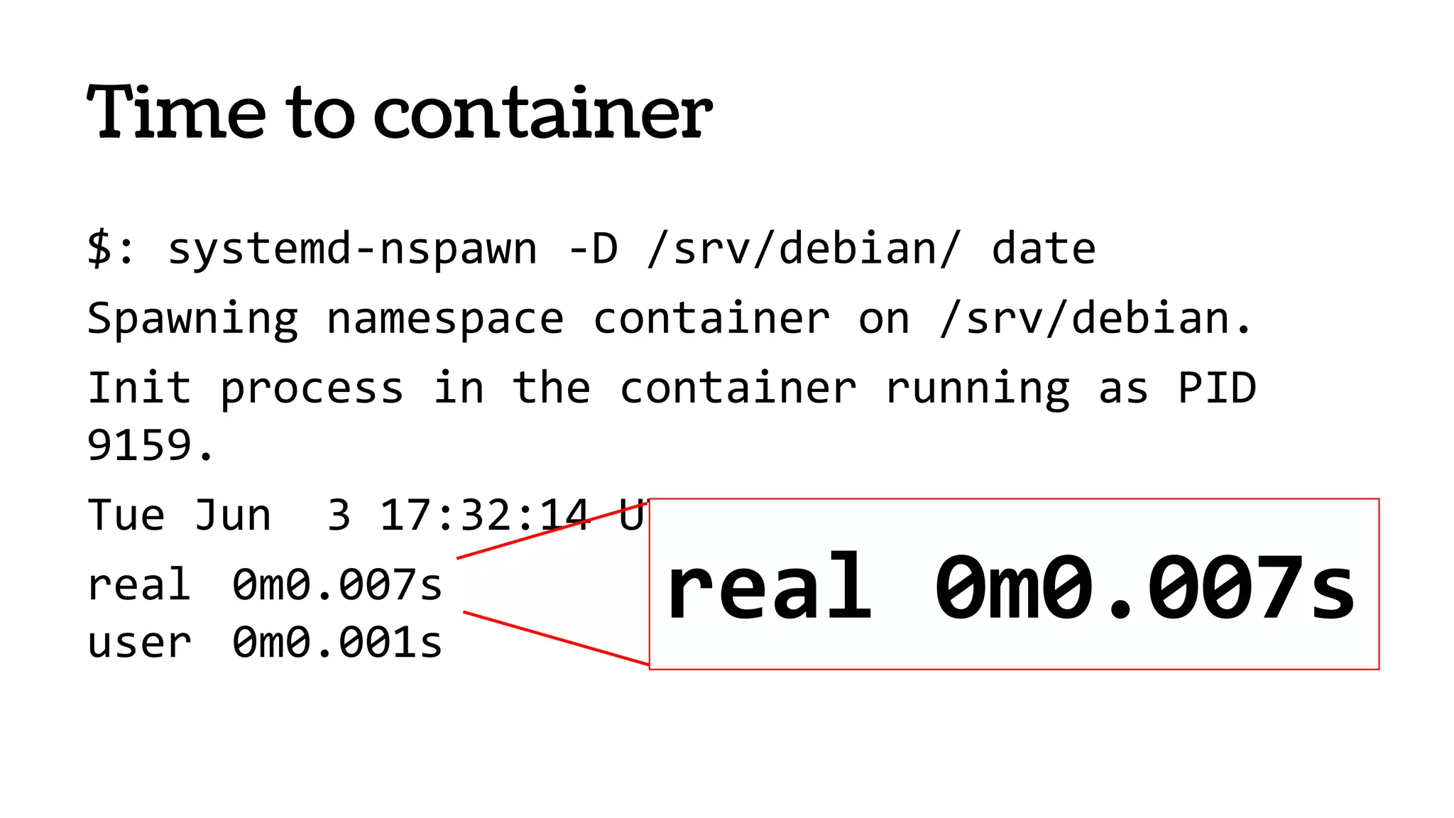 Time to container
$: systemd-nspawn -D /srv/debian/ date
Spawning namespace container on /srv/debian.
Init process in the container running as PID
9159.
Tue Jun 3 17:32:14 UTC 2014
real 0m0.007s
user 0m0.001s
real 0m0.007s
 