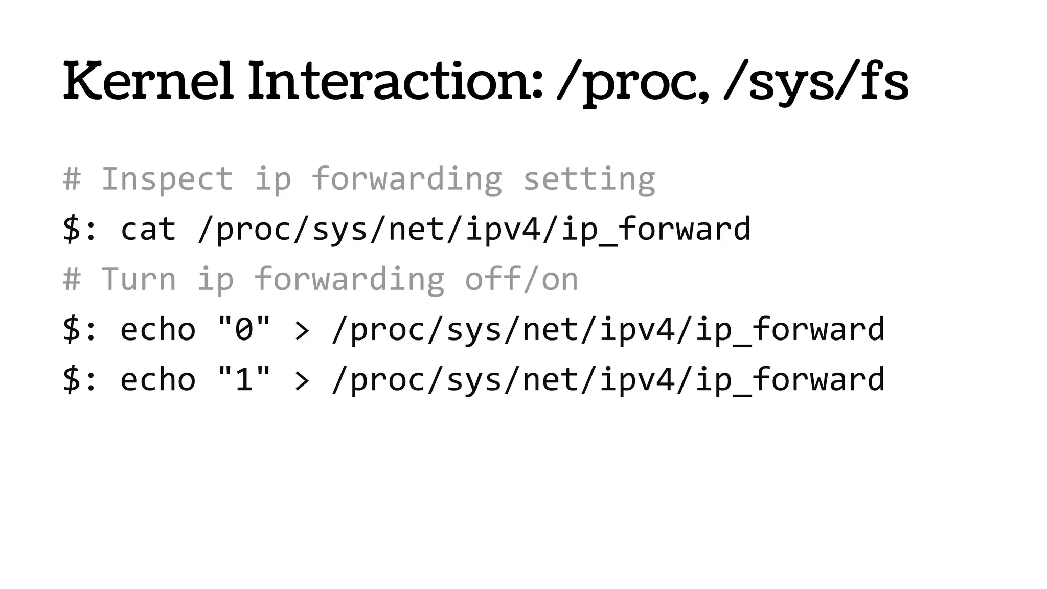 Kernel Interaction: /proc, /sys/fs
# Inspect ip forwarding setting
$: cat /proc/sys/net/ipv4/ip_forward
# Turn ip forwarding off/on
$: echo "0" > /proc/sys/net/ipv4/ip_forward
$: echo "1" > /proc/sys/net/ipv4/ip_forward
 