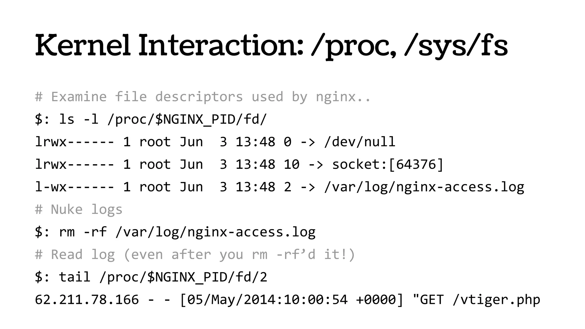 # Examine file descriptors used by nginx..
$: ls -l /proc/$NGINX_PID/fd/
lrwx------ 1 root Jun 3 13:48 0 -> /dev/null
lrwx------ 1 root Jun 3 13:48 10 -> socket:[64376]
l-wx------ 1 root Jun 3 13:48 2 -> /var/log/nginx-access.log
# Nuke logs
$: rm -rf /var/log/nginx-access.log
# Read log (even after you rm -rf’d it!)
$: tail /proc/$NGINX_PID/fd/2
62.211.78.166 - - [05/May/2014:10:00:54 +0000] "GET /vtiger.php
Kernel Interaction: /proc, /sys/fs
 