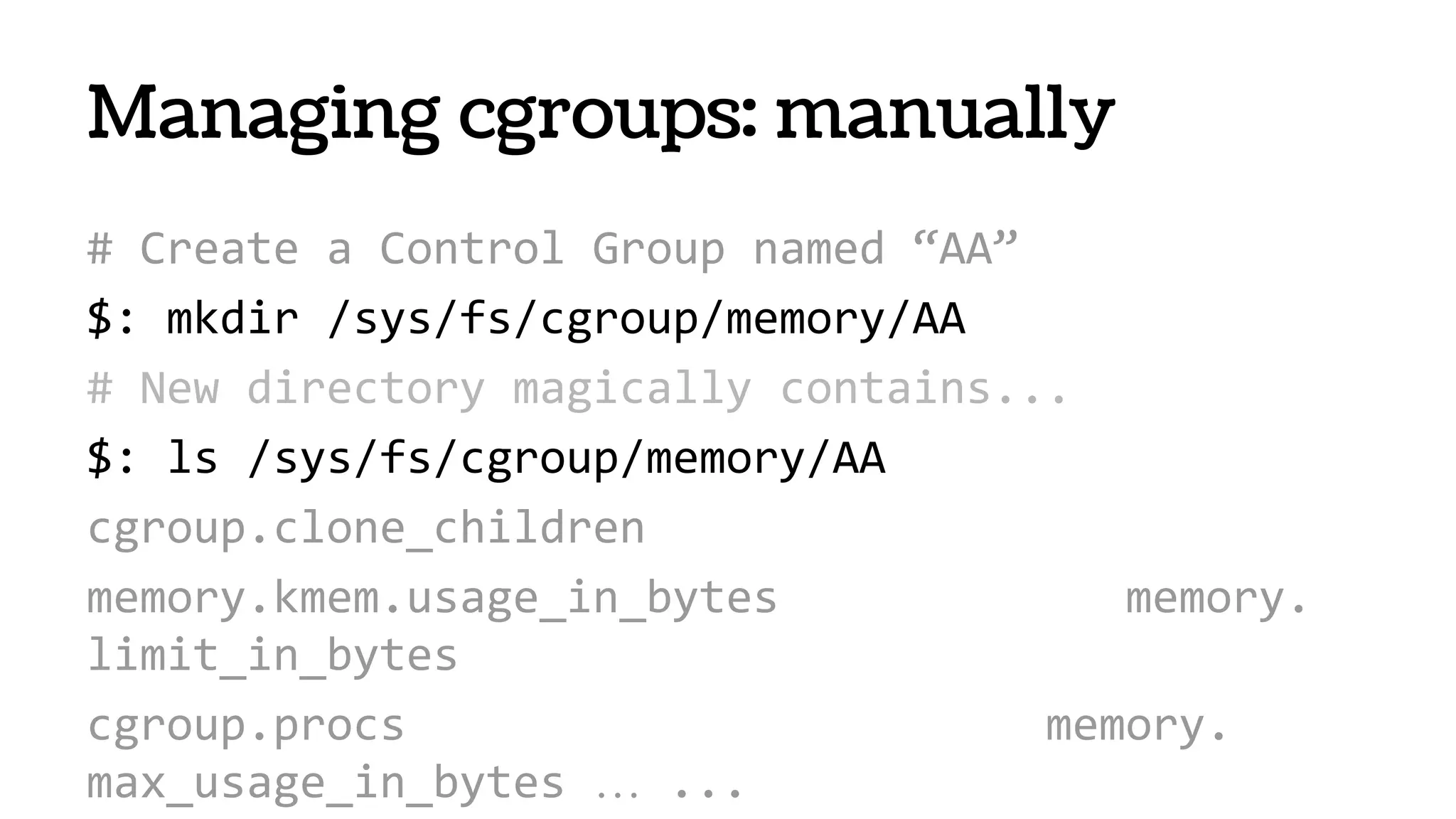 # Create a Control Group named “AA”
$: mkdir /sys/fs/cgroup/memory/AA
# New directory magically contains...
$: ls /sys/fs/cgroup/memory/AA
cgroup.clone_children
memory.kmem.usage_in_bytes memory.
limit_in_bytes
cgroup.procs memory.
max_usage_in_bytes … ...
Managing cgroups: manually
 