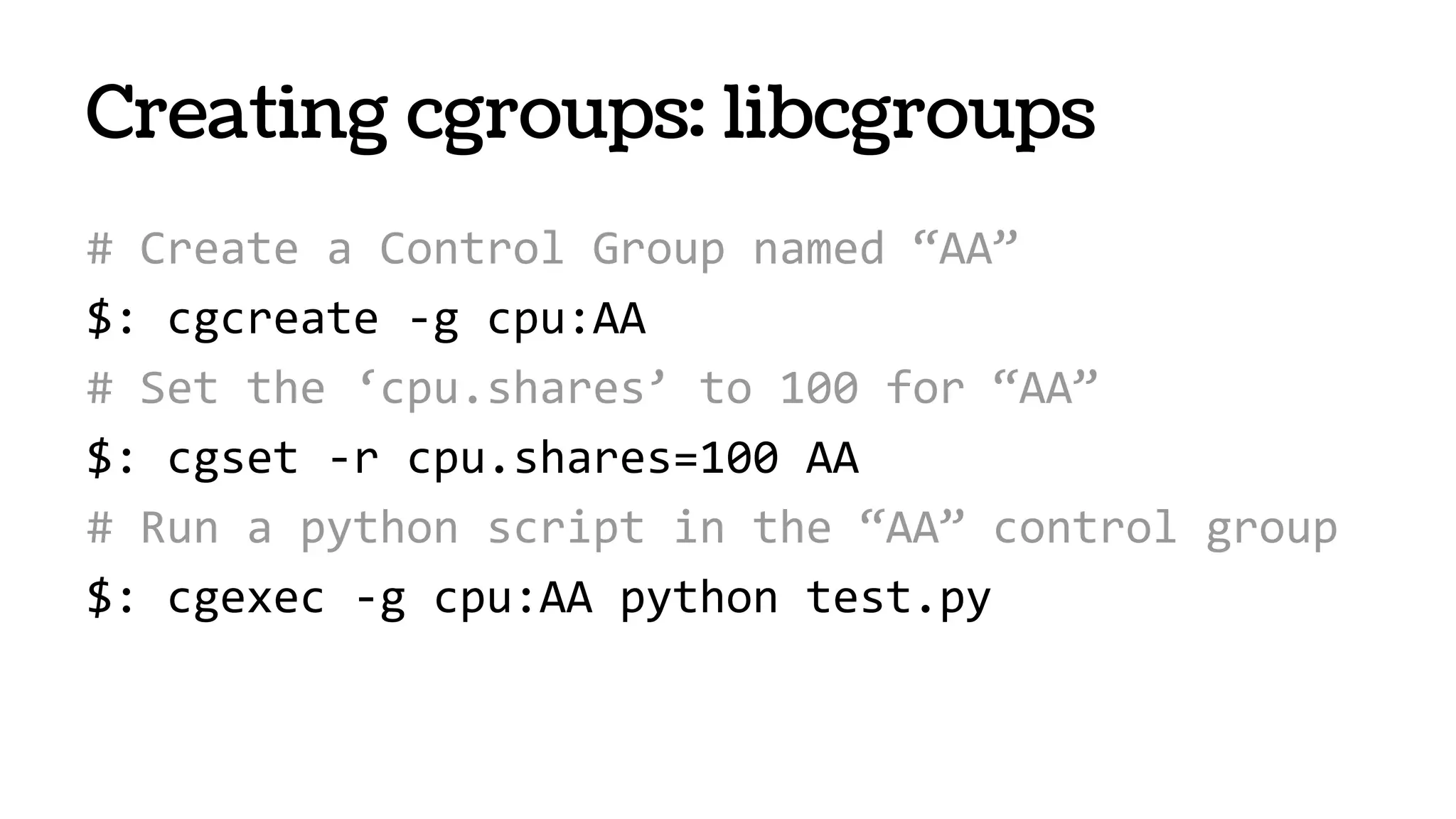 Creating cgroups: libcgroups
# Create a Control Group named “AA”
$: cgcreate -g cpu:AA
# Set the ‘cpu.shares’ to 100 for “AA”
$: cgset -r cpu.shares=100 AA
# Run a python script in the “AA” control group
$: cgexec -g cpu:AA python test.py
 