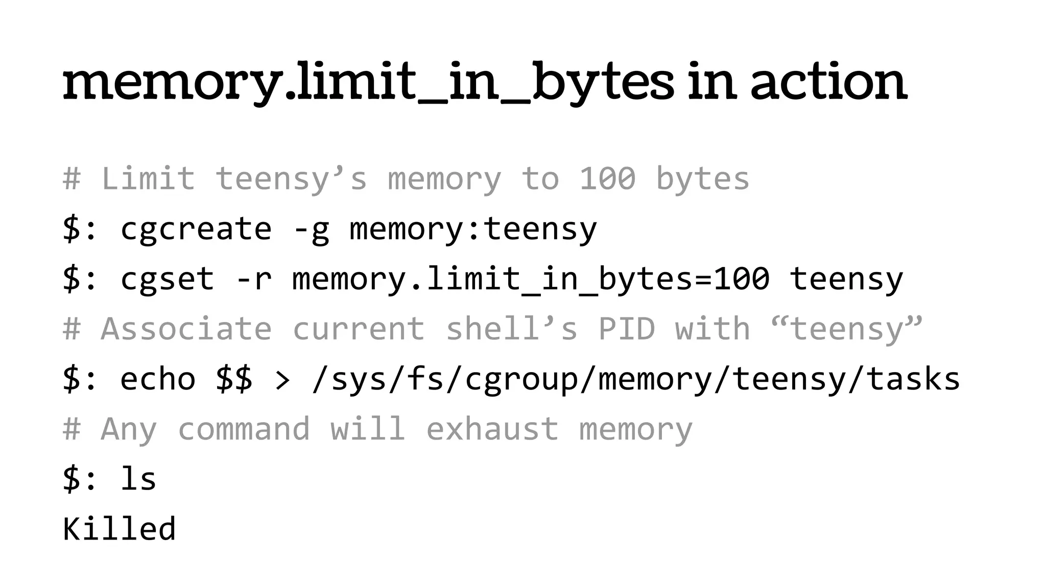 # Limit teensy’s memory to 100 bytes
$: cgcreate -g memory:teensy
$: cgset -r memory.limit_in_bytes=100 teensy
# Associate current shell’s PID with “teensy”
$: echo $$ > /sys/fs/cgroup/memory/teensy/tasks
# Any command will exhaust memory
$: ls
Killed
memory.limit_in_bytes in action
 