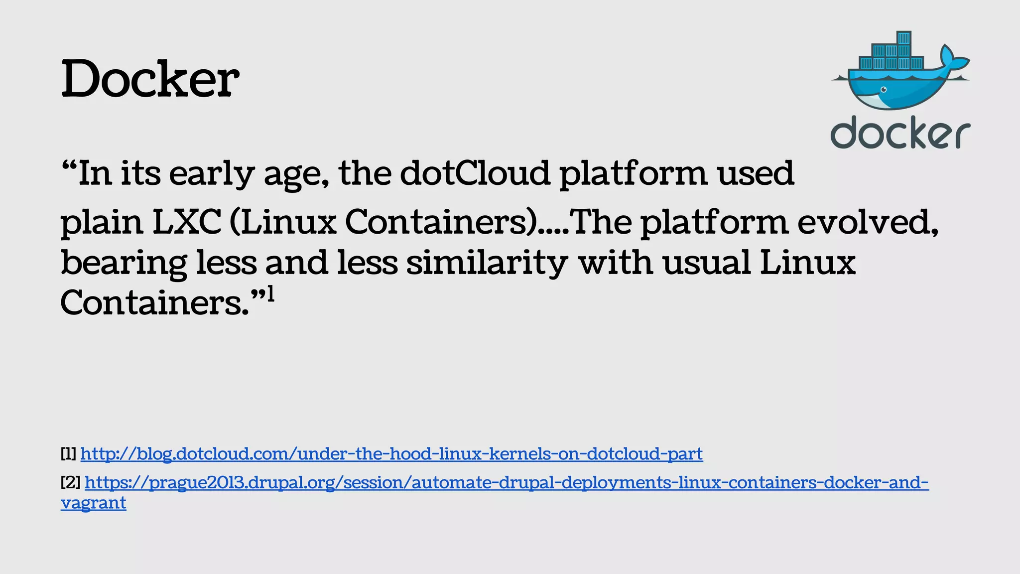 Docker
“In its early age, the dotCloud platform used
plain LXC (Linux Containers)....The platform evolved,
bearing less and less similarity with usual Linux
Containers.”1
[1] http://blog.dotcloud.com/under-the-hood-linux-kernels-on-dotcloud-part
[2] https://prague2013.drupal.org/session/automate-drupal-deployments-linux-containers-docker-and-
vagrant
 