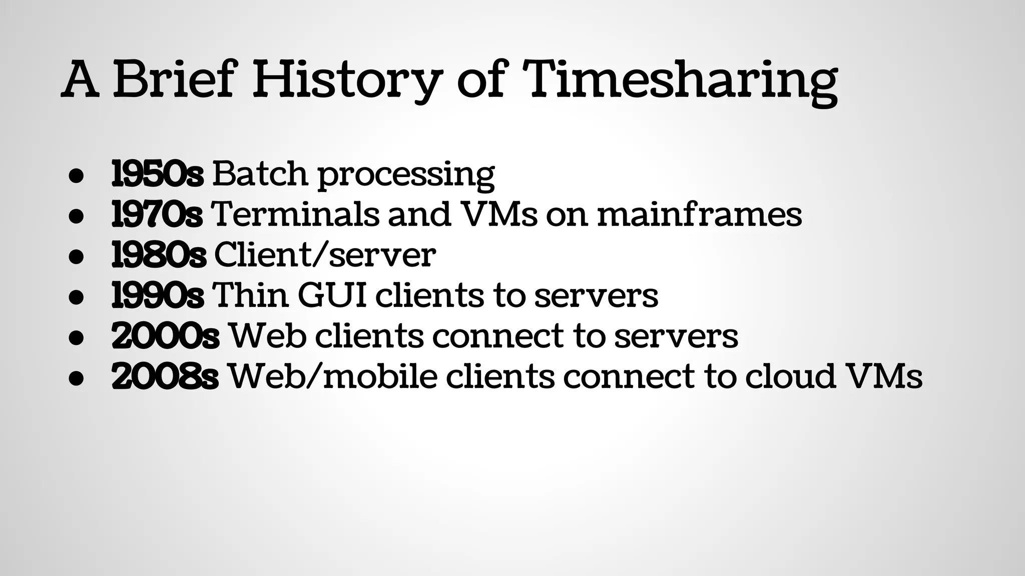 A Brief History of Timesharing
● 1950s Batch processing
● 1970s Terminals and VMs on mainframes
● 1980s Client/server
● 1990s Thin GUI clients to servers
● 2000s Web clients connect to servers
● 2008s Web/mobile clients connect to cloud VMs
 