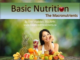 Basic Nutrition
The Macronutrients
By Erin Madden, BScAHN
www.balancedmealplans.ca
 