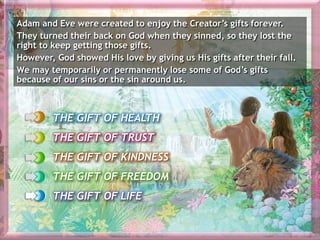 THE GIFT OF HEALTH
THE GIFT OF TRUST
THE GIFT OF KINDNESS
THE GIFT OF FREEDOM
THE GIFT OF LIFE
Adam and Eve were created to enjoy the Creator’s gifts forever.
They turned their back on God when they sinned, so they lost the
right to keep getting those gifts.
However, God showed His love by giving us His gifts after their fall.
We may temporarily or permanently lose some of God’s gifts
because of our sins or the sin around us.
 