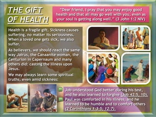THE GIFT
OF HEALTH
“Dear friend, I pray that you may enjoy good
health and that all may go well with you, even as
your soul is getting along well.” (3 John 1:2 NIV)
Health is a fragile gift. Sickness causes
suffering, no matter its seriousness.
When a loved one gets sick, we also
suffer.
As believers, we should react the same
way Jairus, the Canaanite woman, the
Centurion in Capernaum and many
others did: casting the illness upon
Jesus.
We may always learn some spiritual
truths, even amid sickness:
Job understood God better during his test,
and he also learned to forgive (Job 42:5, 10).
Paul was comforted in his illness, and he
learned to be humble and to comfort others
(2 Corinthians 1:3-5; 12:7).
 