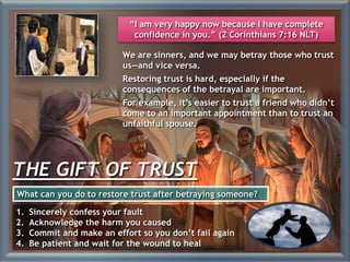 THE GIFT OF TRUST
We are sinners, and we may betray those who trust
us—and vice versa.
Restoring trust is hard, especially if the
consequences of the betrayal are important.
For example, it’s easier to trust a friend who didn’t
come to an important appointment than to trust an
unfaithful spouse.
1. Sincerely confess your fault
2. Acknowledge the harm you caused
3. Commit and make an effort so you don’t fail again
4. Be patient and wait for the wound to heal
What can you do to restore trust after betraying someone?
“I am very happy now because I have complete
confidence in you.” (2 Corinthians 7:16 NLT)
 