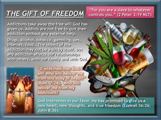 Addictions take away the free will God has
given us. Addicts are not free to quit their
addiction without any external help.
Drugs, alcohol, tobacco, gambling, sex,
Internet, food… The object of the
addiction may not be a sin by itself, but
any addiction affects our relationships
with others, with our family and with God.
“O wretched man that I
am! Who will deliver me
from this body of death?”
(Rom. 7:24). Who will
deliver me from my
addictions?
THE GIFT OF FREEDOM
“For you are a slave to whatever
controls you.” (2 Peter 2:19 NLT)
God intervenes in our favor. He has promised to give us a
new heart, new thoughts, and true freedom (Ezekiel 36:26;
John 8:36).
 